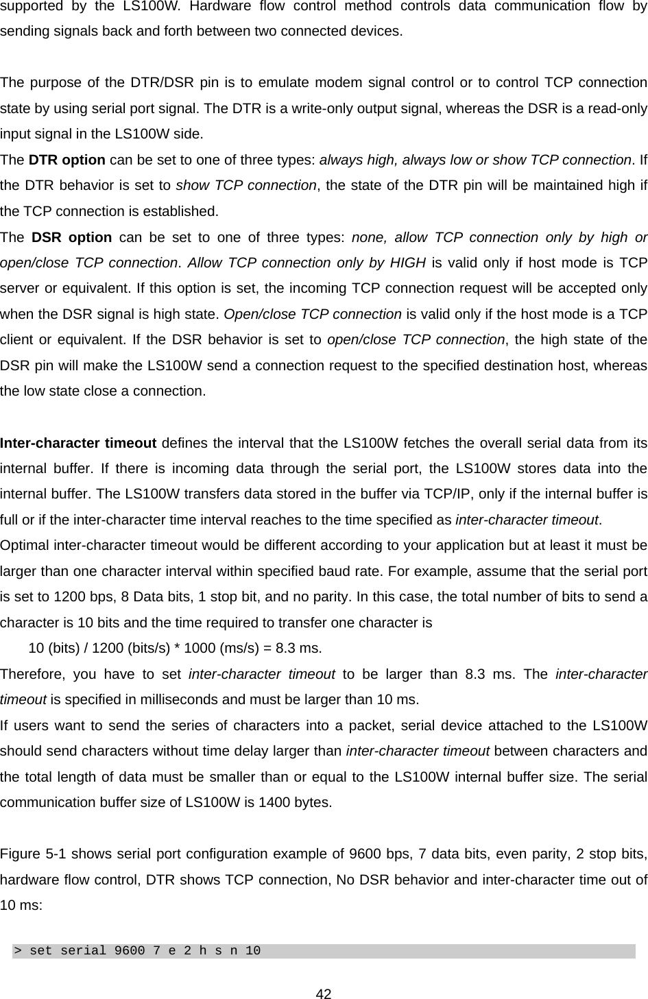  42supported by the LS100W. Hardware flow control method controls data communication flow by sending signals back and forth between two connected devices.  The purpose of the DTR/DSR pin is to emulate modem signal control or to control TCP connection state by using serial port signal. The DTR is a write-only output signal, whereas the DSR is a read-only input signal in the LS100W side.   The DTR option can be set to one of three types: always high, always low or show TCP connection. If the DTR behavior is set to show TCP connection, the state of the DTR pin will be maintained high if the TCP connection is established.   The  DSR option can be set to one of three types: none, allow TCP connection only by high or open/close TCP connection. Allow TCP connection only by HIGH is valid only if host mode is TCP server or equivalent. If this option is set, the incoming TCP connection request will be accepted only when the DSR signal is high state. Open/close TCP connection is valid only if the host mode is a TCP client or equivalent. If the DSR behavior is set to open/close TCP connection, the high state of the DSR pin will make the LS100W send a connection request to the specified destination host, whereas the low state close a connection.    Inter-character timeout defines the interval that the LS100W fetches the overall serial data from its internal buffer. If there is incoming data through the serial port, the LS100W stores data into the internal buffer. The LS100W transfers data stored in the buffer via TCP/IP, only if the internal buffer is full or if the inter-character time interval reaches to the time specified as inter-character timeout. Optimal inter-character timeout would be different according to your application but at least it must be larger than one character interval within specified baud rate. For example, assume that the serial port is set to 1200 bps, 8 Data bits, 1 stop bit, and no parity. In this case, the total number of bits to send a character is 10 bits and the time required to transfer one character is   10 (bits) / 1200 (bits/s) * 1000 (ms/s) = 8.3 ms.   Therefore, you have to set inter-character timeout to be larger than 8.3 ms. The inter-character timeout is specified in milliseconds and must be larger than 10 ms. If users want to send the series of characters into a packet, serial device attached to the LS100W should send characters without time delay larger than inter-character timeout between characters and the total length of data must be smaller than or equal to the LS100W internal buffer size. The serial communication buffer size of LS100W is 1400 bytes.  Figure 5-1 shows serial port configuration example of 9600 bps, 7 data bits, even parity, 2 stop bits, hardware flow control, DTR shows TCP connection, No DSR behavior and inter-character time out of 10 ms:  &gt; set serial 9600 7 e 2 h s n 10 
