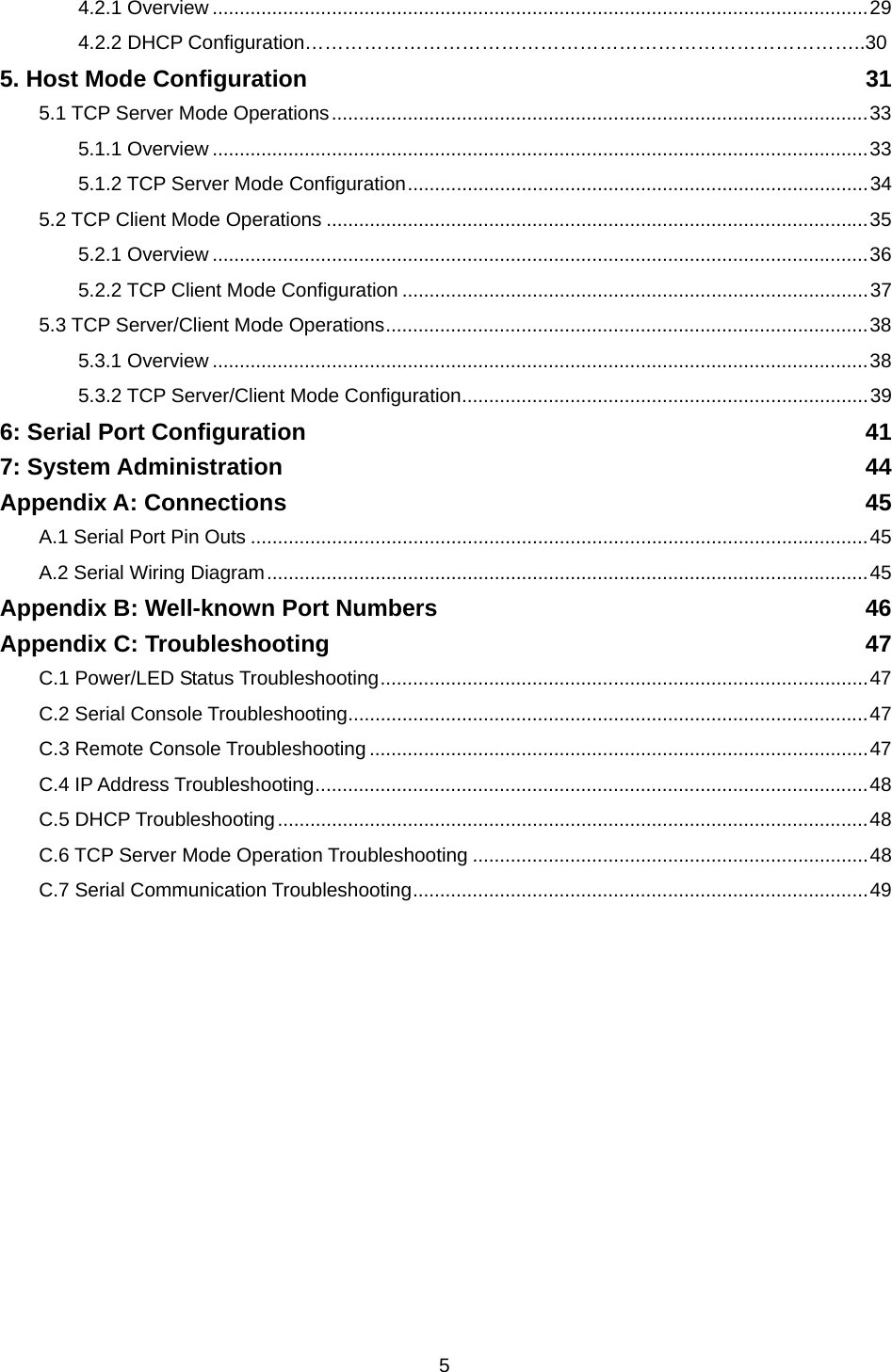  54.2.1 Overview .........................................................................................................................29 4.2.2 DHCP Configuration…………………………………………………………………………..30 5. Host Mode Configuration  31 5.1 TCP Server Mode Operations...................................................................................................33 5.1.1 Overview .........................................................................................................................33 5.1.2 TCP Server Mode Configuration.....................................................................................34 5.2 TCP Client Mode Operations ....................................................................................................35 5.2.1 Overview .........................................................................................................................36 5.2.2 TCP Client Mode Configuration ......................................................................................37 5.3 TCP Server/Client Mode Operations.........................................................................................38 5.3.1 Overview .........................................................................................................................38 5.3.2 TCP Server/Client Mode Configuration...........................................................................39 6: Serial Port Configuration  41 7: System Administration  44 Appendix A: Connections  45 A.1 Serial Port Pin Outs ..................................................................................................................45 A.2 Serial Wiring Diagram...............................................................................................................45 Appendix B: Well-known Port Numbers  46 Appendix C: Troubleshooting  47 C.1 Power/LED Status Troubleshooting..........................................................................................47 C.2 Serial Console Troubleshooting................................................................................................47 C.3 Remote Console Troubleshooting ............................................................................................47 C.4 IP Address Troubleshooting......................................................................................................48 C.5 DHCP Troubleshooting.............................................................................................................48 C.6 TCP Server Mode Operation Troubleshooting .........................................................................48 C.7 Serial Communication Troubleshooting....................................................................................49  