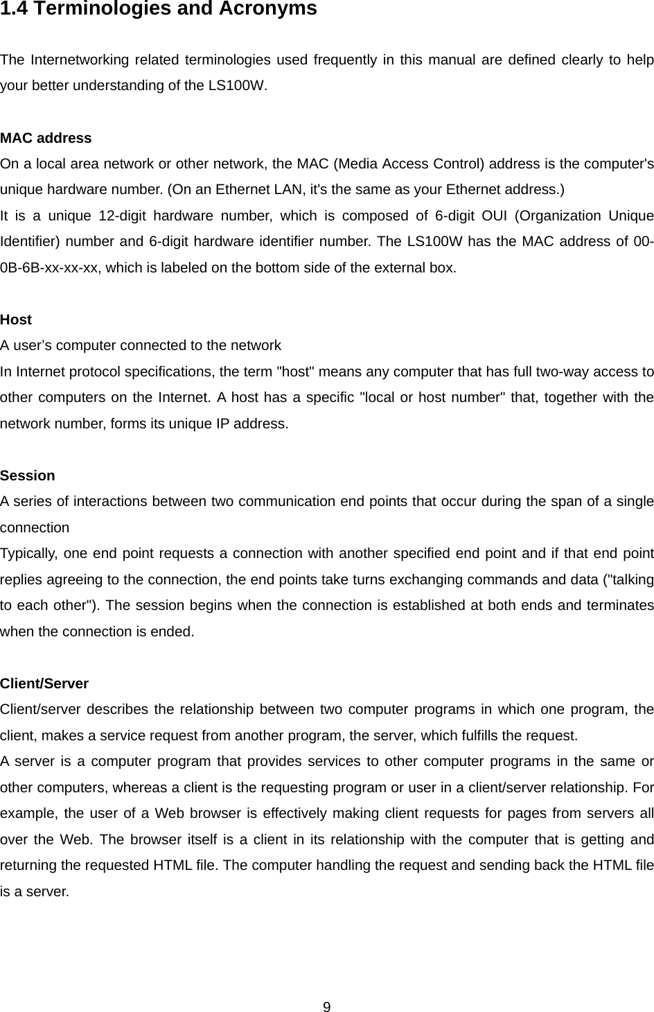  91.4 Terminologies and Acronyms  The Internetworking related terminologies used frequently in this manual are defined clearly to help your better understanding of the LS100W.  MAC address On a local area network or other network, the MAC (Media Access Control) address is the computer&apos;s unique hardware number. (On an Ethernet LAN, it&apos;s the same as your Ethernet address.)   It is a unique 12-digit hardware number, which is composed of 6-digit OUI (Organization Unique Identifier) number and 6-digit hardware identifier number. The LS100W has the MAC address of 00-0B-6B-xx-xx-xx, which is labeled on the bottom side of the external box.  Host A user’s computer connected to the network In Internet protocol specifications, the term &quot;host&quot; means any computer that has full two-way access to other computers on the Internet. A host has a specific &quot;local or host number&quot; that, together with the network number, forms its unique IP address.    Session A series of interactions between two communication end points that occur during the span of a single connection Typically, one end point requests a connection with another specified end point and if that end point replies agreeing to the connection, the end points take turns exchanging commands and data (&quot;talking to each other&quot;). The session begins when the connection is established at both ends and terminates when the connection is ended.  Client/Server Client/server describes the relationship between two computer programs in which one program, the client, makes a service request from another program, the server, which fulfills the request. A server is a computer program that provides services to other computer programs in the same or other computers, whereas a client is the requesting program or user in a client/server relationship. For example, the user of a Web browser is effectively making client requests for pages from servers all over the Web. The browser itself is a client in its relationship with the computer that is getting and returning the requested HTML file. The computer handling the request and sending back the HTML file is a server. 