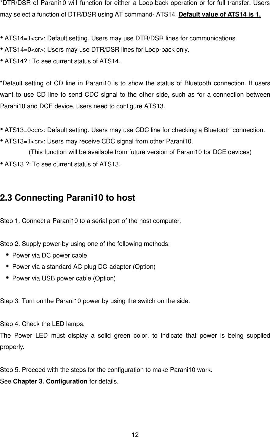  12*DTR/DSR of Parani10 will function for either a Loop-back operation or for full transfer. Users may select a function of DTR/DSR using AT command- ATS14. Default value of ATS14 is 1.  • ATS14=1&lt;cr&gt;: Default setting. Users may use DTR/DSR lines for communications • ATS14=0&lt;cr&gt;: Users may use DTR/DSR lines for Loop-back only. • ATS14? : To see current status of ATS14.  *Default setting of CD line in Parani10 is to show the status of Bluetooth connection. If users want to use CD line to send CDC signal to the other side, such as for a  connection between Parani10 and DCE device, users need to configure ATS13.    • ATS13=0&lt;cr&gt;: Default setting. Users may use CDC line for checking a Bluetooth connection. • ATS13=1&lt;cr&gt;: Users may receive CDC signal from other Parani10.          (This function will be available from future version of Parani10 for DCE devices) • ATS13 ?: To see current status of ATS13.   2.3 Connecting Parani10 to host  Step 1. Connect a Parani10 to a serial port of the host computer.    Step 2. Supply power by using one of the following methods:  Power via DC power cable    Power via a standard AC-plug DC-adapter (Option)  Power via USB power cable (Option)    Step 3. Turn on the Parani10 power by using the switch on the side.  Step 4. Check the LED lamps. The Power LED must display a solid green color, to indicate that power is being supplied properly.  Step 5. Proceed with the steps for the configuration to make Parani10 work.   See Chapter 3. Configuration for details.   