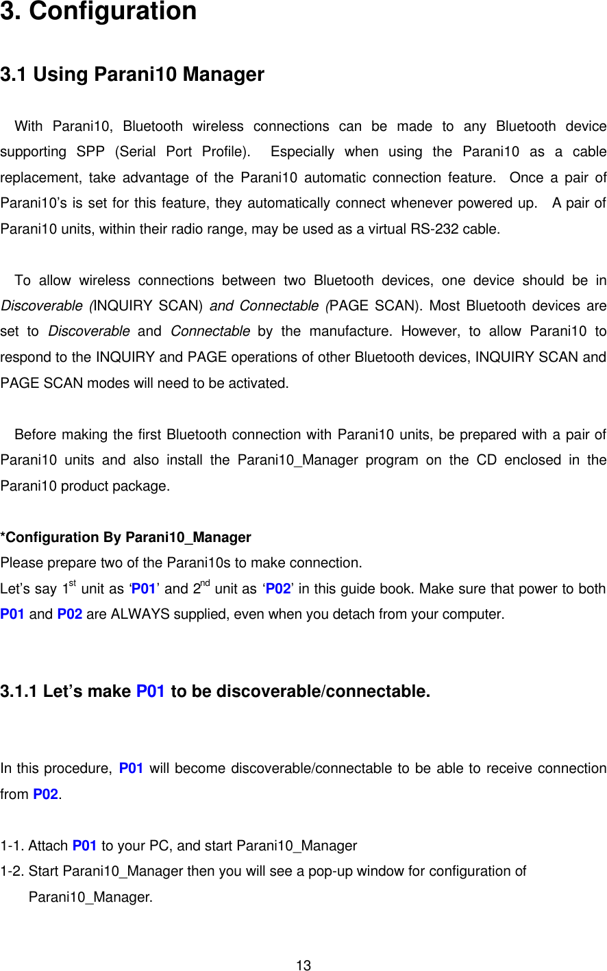  133. Configuration  3.1 Using Parani10 Manager  With Parani10, Bluetooth wireless connections can be made to any Bluetooth device supporting SPP (Serial Port Profile).  Especially when using the Parani10 as a cable replacement, take advantage of the Parani10 automatic connection feature.  Once a pair of Parani10’s is set for this feature, they automatically connect whenever powered up.  A pair of Parani10 units, within their radio range, may be used as a virtual RS-232 cable.  To allow wireless connections between two Bluetooth devices, one device should be in Discoverable (INQUIRY SCAN) and Connectable (PAGE SCAN). Most Bluetooth devices are set to Discoverable and Connectable by the manufacture.  However,  to allow Parani10 to respond to the INQUIRY and PAGE operations of other Bluetooth devices, INQUIRY SCAN and PAGE SCAN modes will need to be activated.    Before making the first Bluetooth connection with Parani10 units, be prepared with a pair of Parani10 units and also install the Parani10_Manager program on the CD enclosed in the Parani10 product package.  *Configuration By Parani10_Manager Please prepare two of the Parani10s to make connection.   Let’s say 1st unit as ‘P01’ and 2nd unit as ‘P02’ in this guide book. Make sure that power to both P01 and P02 are ALWAYS supplied, even when you detach from your computer.   3.1.1 Let’s make P01 to be discoverable/connectable.   In this procedure, P01 will become discoverable/connectable to be able to receive connection from P02.  1-1. Attach P01 to your PC, and start Parani10_Manager 1-2. Start Parani10_Manager then you will see a pop-up window for configuration of Parani10_Manager. 