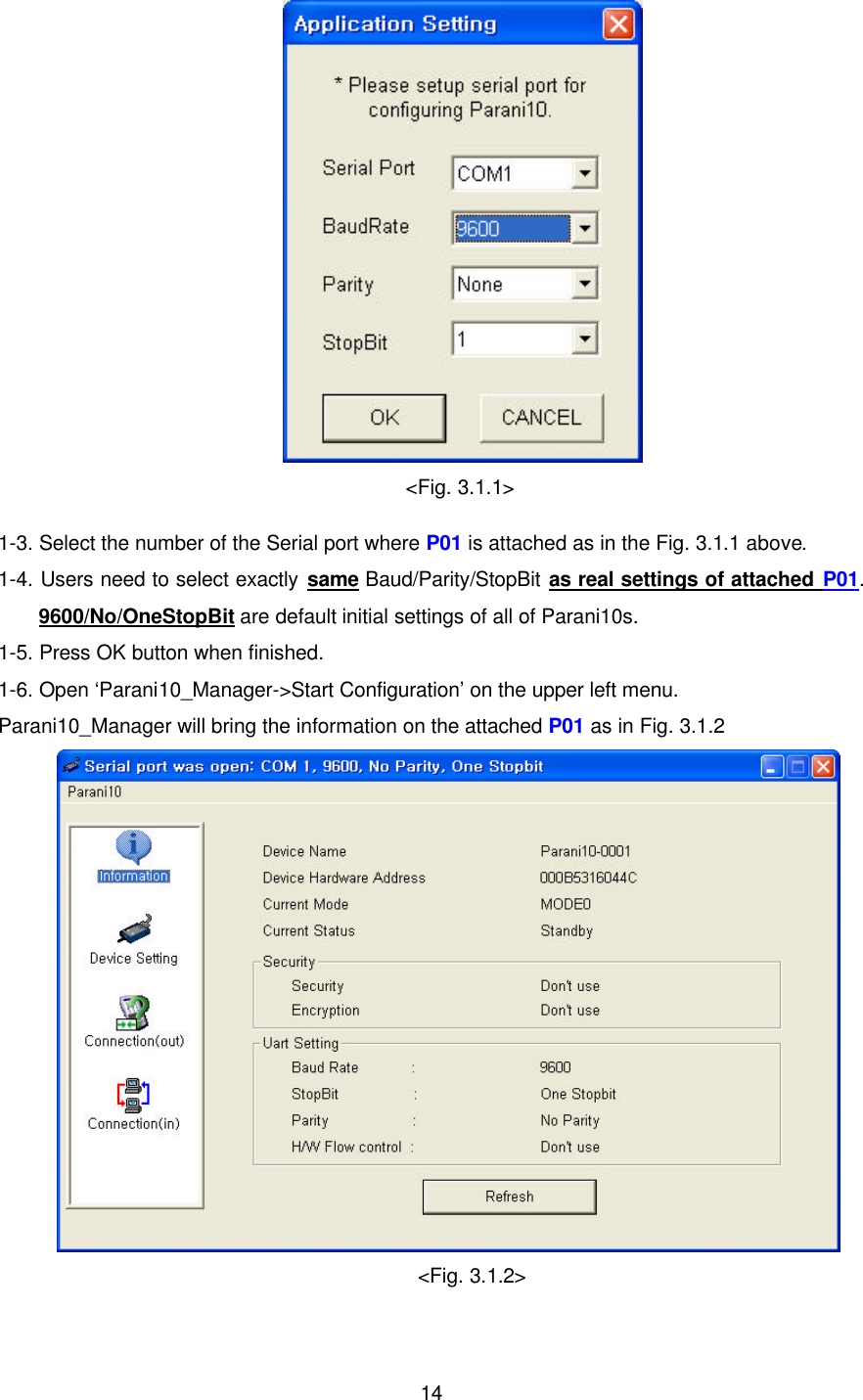  14 &lt;Fig. 3.1.1&gt; 1-3. Select the number of the Serial port where P01 is attached as in the Fig. 3.1.1 above. 1-4. Users need to select exactly same Baud/Parity/StopBit as real settings of attached P01. 9600/No/OneStopBit are default initial settings of all of Parani10s. 1-5. Press OK button when finished. 1-6. Open ‘Parani10_Manager-&gt;Start Configuration’ on the upper left menu. Parani10_Manager will bring the information on the attached P01 as in Fig. 3.1.2  &lt;Fig. 3.1.2&gt; 