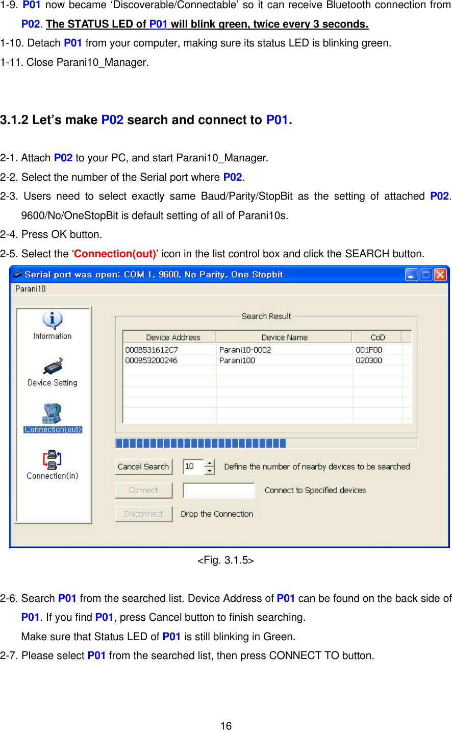  161-9. P01 now became ‘Discoverable/Connectable’ so it can receive Bluetooth connection from P02. The STATUS LED of P01 will blink green, twice every 3 seconds. 1-10. Detach P01 from your computer, making sure its status LED is blinking green. 1-11. Close Parani10_Manager.   3.1.2 Let’s make P02 search and connect to P01.  2-1. Attach P02 to your PC, and start Parani10_Manager. 2-2. Select the number of the Serial port where P02. 2-3.  Users need to select exactly same Baud/Parity/StopBit as the setting of attached P02. 9600/No/OneStopBit is default setting of all of Parani10s. 2-4. Press OK button. 2-5. Select the ‘Connection(out)’ icon in the list control box and click the SEARCH button.  &lt;Fig. 3.1.5&gt;  2-6. Search P01 from the searched list. Device Address of P01 can be found on the back side of P01. If you find P01, press Cancel button to finish searching. Make sure that Status LED of P01 is still blinking in Green. 2-7. Please select P01 from the searched list, then press CONNECT TO button.  