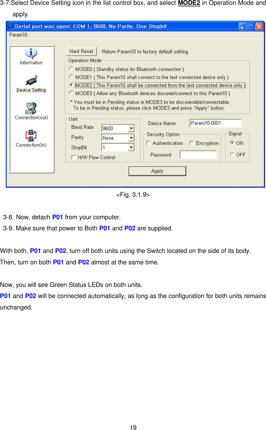  193-7.Select Device Setting icon in the list control box, and select MODE2 in Operation Mode and apply.   &lt;Fig. 3.1.9&gt;   3-8. Now, detach P01 from your computer.    3-9. Make sure that power to Both P01 and P02 are supplied.   With both, P01 and P02, turn off both units using the Switch located on the side of its body.   Then, turn on both P01 and P02 almost at the same time.  Now, you will see Green Status LEDs on both units. P01 and P02 will be connected automatically, as long as the configuration for both units remains unchanged.    