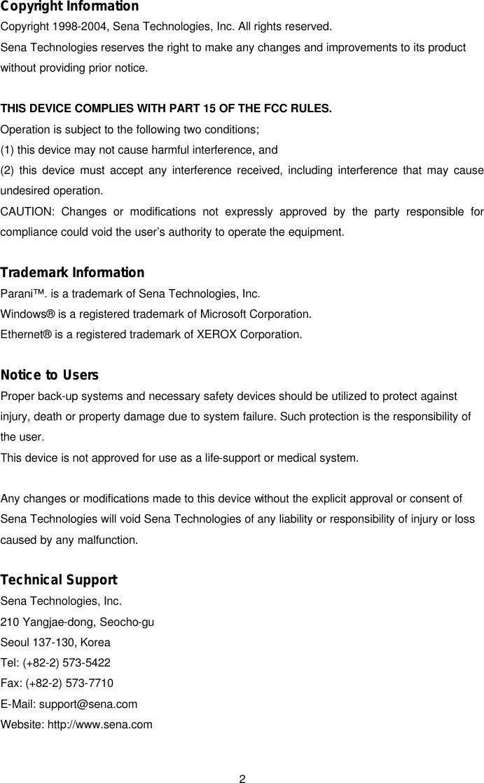  2Copyright Information  Copyright 1998-2004, Sena Technologies, Inc. All rights reserved.   Sena Technologies reserves the right to make any changes and improvements to its product without providing prior notice.    THIS DEVICE COMPLIES WITH PART 15 OF THE FCC RULES.   Operation is subject to the following two conditions;   (1) this device may not cause harmful interference, and   (2) this device must accept any interference received, including interference that may cause undesired operation. CAUTION: Changes or modifications not expressly approved by the party responsible for compliance could void the user’s authority to operate the equipment.  Trademark Information  Parani™. is a trademark of Sena Technologies, Inc.   Windows® is a registered trademark of Microsoft Corporation.   Ethernet® is a registered trademark of XEROX Corporation.      Notice to Users   Proper back-up systems and necessary safety devices should be utilized to protect against injury, death or property damage due to system failure. Such protection is the responsibility of the user.    This device is not approved for use as a life-support or medical system.      Any changes or modifications made to this device without the explicit approval or consent of Sena Technologies will void Sena Technologies of any liability or responsibility of injury or loss caused by any malfunction.      Technical Support  Sena Technologies, Inc.   210 Yangjae-dong, Seocho-gu   Seoul 137-130, Korea   Tel: (+82-2) 573-5422   Fax: (+82-2) 573-7710   E-Mail: support@sena.com   Website: http://www.sena.com 