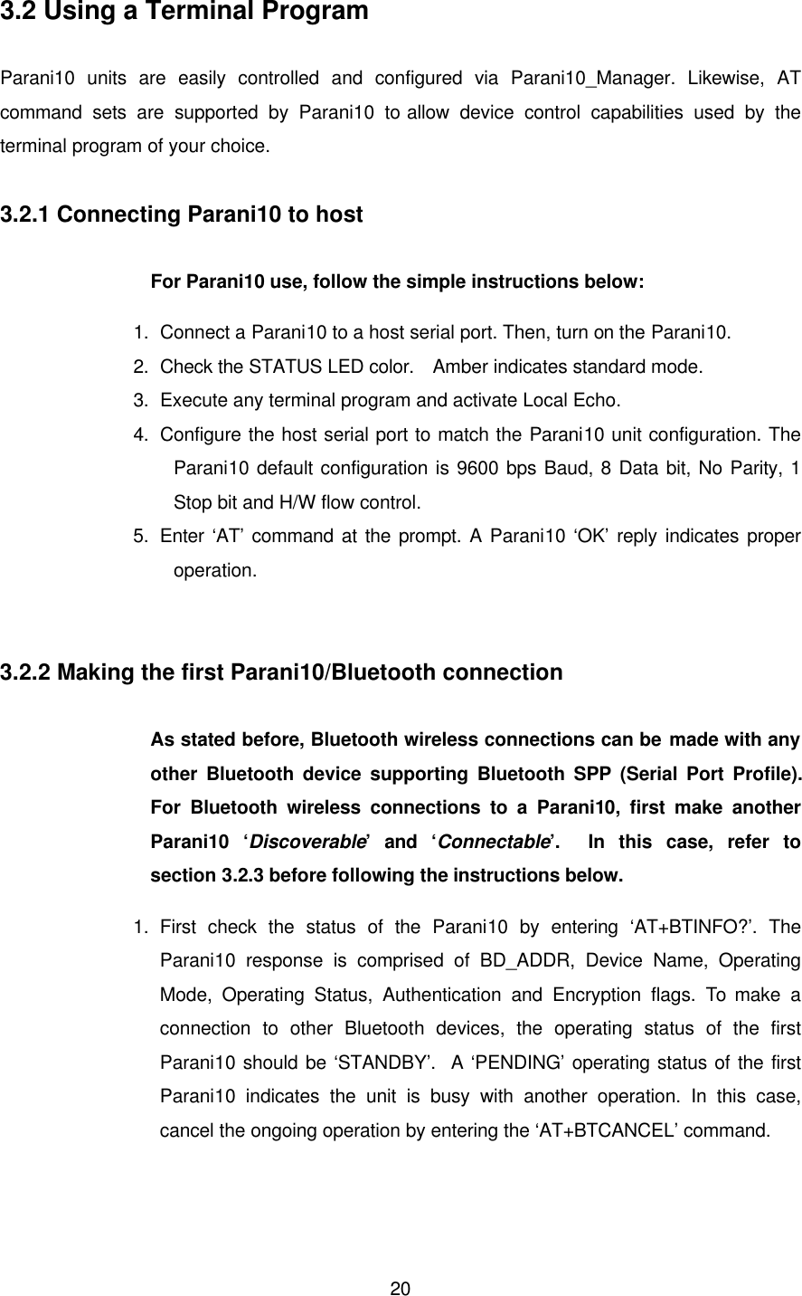  203.2 Using a Terminal Program  Parani10 units are easily controlled and configured via Parani10_Manager. Likewise, AT command sets are supported by Parani10 to allow device control capabilities used by the terminal program of your choice.    3.2.1 Connecting Parani10 to host    For Parani10 use, follow the simple instructions below: 1.   Connect a Parani10 to a host serial port. Then, turn on the Parani10. 2.   Check the STATUS LED color.  Amber indicates standard mode. 3.   Execute any terminal program and activate Local Echo. 4.   Configure the host serial port to match the Parani10 unit configuration. The Parani10 default configuration is 9600 bps Baud, 8 Data bit, No Parity, 1 Stop bit and H/W flow control. 5.   Enter ‘AT’ command at the prompt. A Parani10 ‘OK’ reply indicates proper operation.   3.2.2 Making the first Parani10/Bluetooth connection  As stated before, Bluetooth wireless connections can be made with any other Bluetooth device supporting Bluetooth SPP (Serial Port Profile).  For Bluetooth wireless connections to a Parani10, first make another Parani10 ‘Discoverable’ and ‘Connectable’.  In this case, refer to section 3.2.3 before following the instructions below. 1.   First check the status of the Parani10 by entering ‘AT+BTINFO?’. The Parani10 response is comprised of BD_ADDR, Device Name, Operating Mode, Operating Status, Authentication and Encryption flags. To make a connection to other Bluetooth devices, the operating status of the first Parani10 should be ‘STANDBY’.  A ‘PENDING’ operating status of the first Parani10 indicates the unit is busy with another operation. In this case, cancel the ongoing operation by entering the ‘AT+BTCANCEL’ command. 