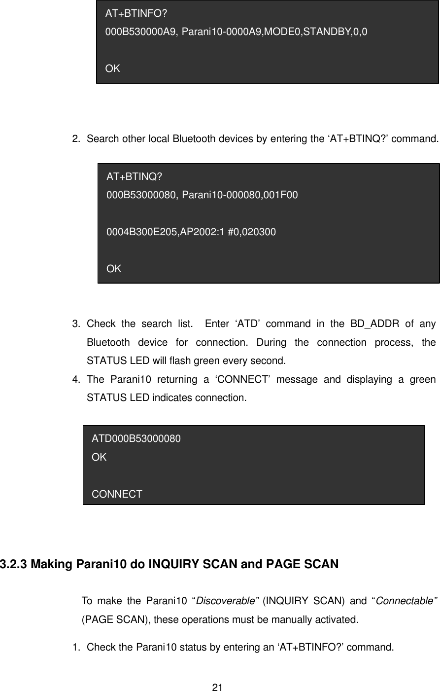  21 2.   Search other local Bluetooth devices by entering the ‘AT+BTINQ?’ command.    3.   Check the search list.  Enter ‘ATD’ command in the BD_ADDR of any Bluetooth device for connection. During the connection process, the STATUS LED will flash green every second.   4.   The Parani10 returning a ‘CONNECT’ message and displaying a green STATUS LED indicates connection.   3.2.3 Making Parani10 do INQUIRY SCAN and PAGE SCAN  To make the Parani10 “Discoverable” (INQUIRY SCAN) and “Connectable” (PAGE SCAN), these operations must be manually activated. 1.   Check the Parani10 status by entering an ‘AT+BTINFO?’ command. ATD000B53000080 OK  CONNECT AT+BTINQ? 000B53000080, Parani10-000080,001F00  0004B300E205,AP2002:1 #0,020300  OK AT+BTINFO? 000B530000A9, Parani10-0000A9,MODE0,STANDBY,0,0  OK 