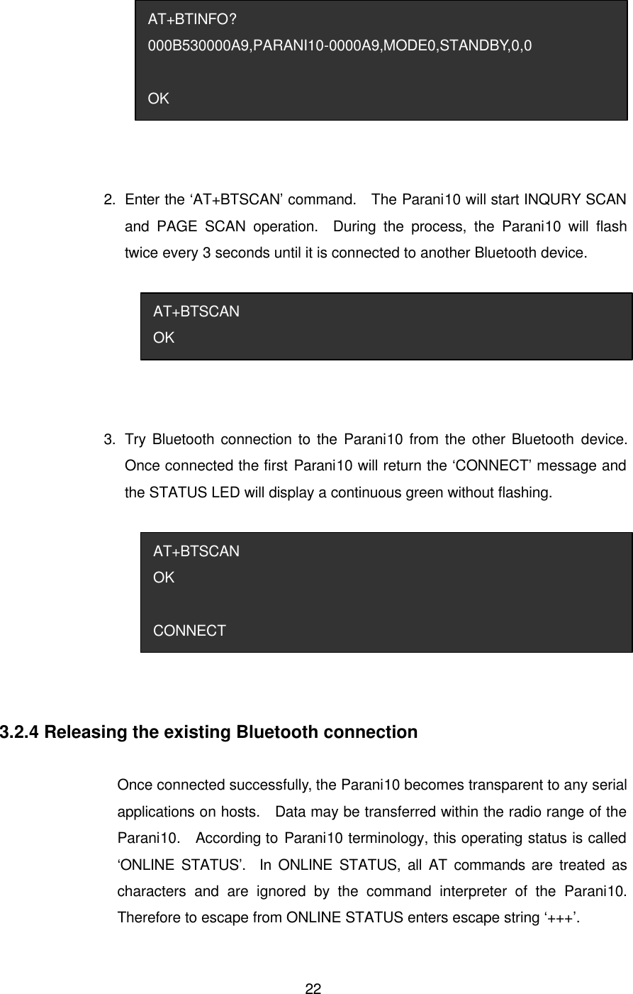  22 2.   Enter the ‘AT+BTSCAN’ command.  The Parani10 will start INQURY SCAN and PAGE SCAN operation.  During the process, the Parani10 will flash twice every 3 seconds until it is connected to another Bluetooth device.  3.   Try Bluetooth connection to the Parani10 from the other Bluetooth device.  Once connected the first Parani10 will return the ‘CONNECT’ message and the STATUS LED will display a continuous green without flashing.  3.2.4 Releasing the existing Bluetooth connection  Once connected successfully, the Parani10 becomes transparent to any serial applications on hosts.  Data may be transferred within the radio range of the Parani10.  According to Parani10 terminology, this operating status is called ‘ONLINE STATUS’.  In ONLINE STATUS, all AT commands are treated as characters and are ignored by the command interpreter of the Parani10. Therefore to escape from ONLINE STATUS enters escape string ‘+++’. AT+BTSCAN OK  CONNECT AT+BTSCAN OK AT+BTINFO? 000B530000A9,PARANI10-0000A9,MODE0,STANDBY,0,0  OK 