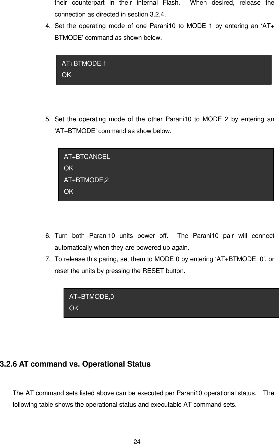  24their counterpart in their internal Flash.  When desired, release the connection as directed in section 3.2.4. 4.   Set the operating mode of one Parani10 to MODE 1 by entering an ‘AT+ BTMODE’ command as shown below.  5.   Set the operating mode of the other Parani10 to MODE 2 by entering an ‘AT+BTMODE’ command as show below.  6.   Turn both Parani10 units power off.  The Parani10 pair will connect automatically when they are powered up again. 7.   To release this paring, set them to MODE 0 by entering ‘AT+BTMODE, 0’. or reset the units by pressing the RESET button.   3.2.6 AT command vs. Operational Status  The AT command sets listed above can be executed per Parani10 operational status.  The following table shows the operational status and executable AT command sets. AT+BTMODE,0 OK AT+BTCANCEL OK AT+BTMODE,2 OK AT+BTMODE,1 OK 