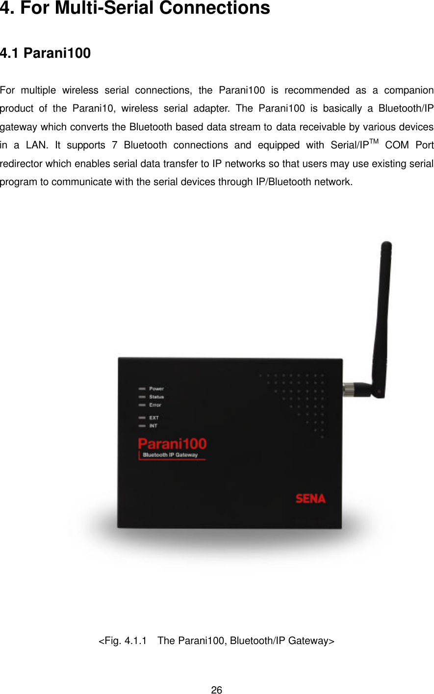  264. For Multi-Serial Connections  4.1 Parani100  For multiple wireless  serial connections, the  Parani100 is recommended as a companion product of the Parani10, wireless serial adapter.  The  Parani100  is basically a Bluetooth/IP gateway which converts the Bluetooth based data stream to data receivable by various devices in a LAN. It supports 7 Bluetooth connections and equipped with Serial/IPTM COM Port redirector which enables serial data transfer to IP networks so that users may use existing serial program to communicate with the serial devices through IP/Bluetooth network.   &lt;Fig. 4.1.1  The Parani100, Bluetooth/IP Gateway&gt; 