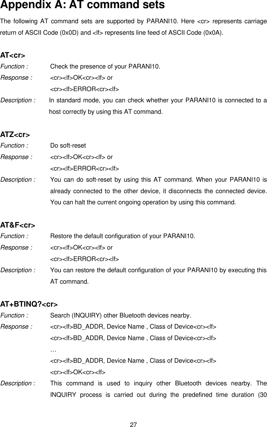  27Appendix A: AT command sets The following AT command sets are supported by PARANI10. Here &lt;cr&gt; represents carriage return of ASCII Code (0x0D) and &lt;lf&gt; represents line feed of ASCII Code (0x0A).  AT&lt;cr&gt; Function :   Check the presence of your PARANI10. Response :   &lt;cr&gt;&lt;lf&gt;OK&lt;cr&gt;&lt;lf&gt; or &lt;cr&gt;&lt;lf&gt;ERROR&lt;cr&gt;&lt;lf&gt; Description :   In standard mode, you can check whether your PARANI10 is connected to a host correctly by using this AT command.    ATZ&lt;cr&gt; Function :   Do soft-reset Response :    &lt;cr&gt;&lt;lf&gt;OK&lt;cr&gt;&lt;lf&gt; or &lt;cr&gt;&lt;lf&gt;ERROR&lt;cr&gt;&lt;lf&gt; Description :    You can do soft-reset by using this AT command. When your PARANI10 is already connected to the other device, it disconnects the connected device. You can halt the current ongoing operation by using this command.    AT&amp;F&lt;cr&gt; Function :   Restore the default configuration of your PARANI10. Response :    &lt;cr&gt;&lt;lf&gt;OK&lt;cr&gt;&lt;lf&gt; or &lt;cr&gt;&lt;lf&gt;ERROR&lt;cr&gt;&lt;lf&gt; Description : You can restore the default configuration of your PARANI10 by executing this AT command.    AT+BTINQ?&lt;cr&gt; Function :   Search (INQUIRY) other Bluetooth devices nearby. Response :    &lt;cr&gt;&lt;lf&gt;BD_ADDR, Device Name , Class of Device&lt;cr&gt;&lt;lf&gt;   &lt;cr&gt;&lt;lf&gt;BD_ADDR, Device Name , Class of Device&lt;cr&gt;&lt;lf&gt; …   &lt;cr&gt;&lt;lf&gt;BD_ADDR, Device Name , Class of Device&lt;cr&gt;&lt;lf&gt; &lt;cr&gt;&lt;lf&gt;OK&lt;cr&gt;&lt;lf&gt; Description :   This command is used to inquiry other Bluetooth devices nearby. The INQUIRY process is carried out during the predefined time duration (30 