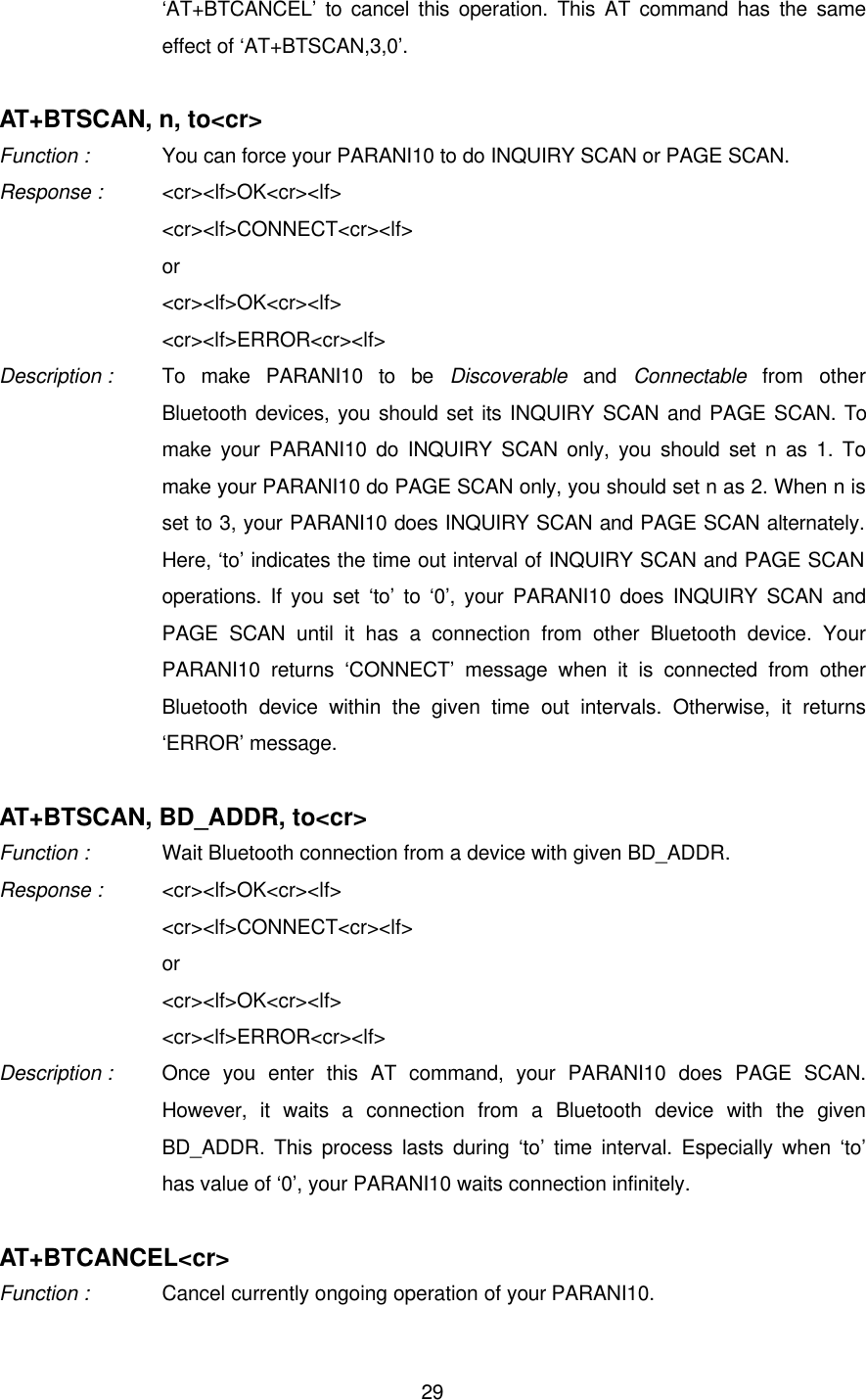  29‘AT+BTCANCEL’ to cancel this operation. This AT command has the same effect of ‘AT+BTSCAN,3,0’.    AT+BTSCAN, n, to&lt;cr&gt; Function :   You can force your PARANI10 to do INQUIRY SCAN or PAGE SCAN. Response : &lt;cr&gt;&lt;lf&gt;OK&lt;cr&gt;&lt;lf&gt; &lt;cr&gt;&lt;lf&gt;CONNECT&lt;cr&gt;&lt;lf&gt; or &lt;cr&gt;&lt;lf&gt;OK&lt;cr&gt;&lt;lf&gt; &lt;cr&gt;&lt;lf&gt;ERROR&lt;cr&gt;&lt;lf&gt;  Description : To make PARANI10 to be Discoverable and Connectable from other Bluetooth devices, you should set its INQUIRY SCAN and PAGE SCAN. To make your PARANI10 do INQUIRY SCAN only, you should set n as 1. To make your PARANI10 do PAGE SCAN only, you should set n as 2. When n is set to 3, your PARANI10 does INQUIRY SCAN and PAGE SCAN alternately. Here, ‘to’ indicates the time out interval of INQUIRY SCAN and PAGE SCAN operations. If you set ‘to’ to ‘0’, your PARANI10 does INQUIRY SCAN and PAGE SCAN until it has a connection from other Bluetooth device. Your PARANI10 returns ‘CONNECT’ message when it is connected from other Bluetooth device within the given time out intervals. Otherwise, it returns ‘ERROR’ message.  AT+BTSCAN, BD_ADDR, to&lt;cr&gt; Function :    Wait Bluetooth connection from a device with given BD_ADDR. Response : &lt;cr&gt;&lt;lf&gt;OK&lt;cr&gt;&lt;lf&gt; &lt;cr&gt;&lt;lf&gt;CONNECT&lt;cr&gt;&lt;lf&gt; or &lt;cr&gt;&lt;lf&gt;OK&lt;cr&gt;&lt;lf&gt; &lt;cr&gt;&lt;lf&gt;ERROR&lt;cr&gt;&lt;lf&gt;   Description : Once you enter this AT command, your PARANI10 does PAGE SCAN. However, it waits a connection from a Bluetooth device with the given BD_ADDR. This process lasts during ‘to’ time interval. Especially when ‘to’ has value of ‘0’, your PARANI10 waits connection infinitely.  AT+BTCANCEL&lt;cr&gt; Function :   Cancel currently ongoing operation of your PARANI10. 