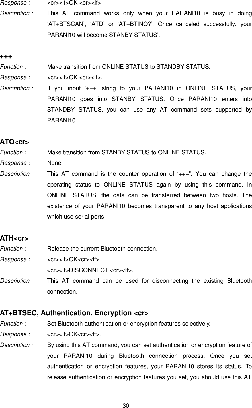  30Response : &lt;cr&gt;&lt;lf&gt;OK &lt;cr&gt;&lt;lf&gt; Description : This AT command works only when your PARANI10 is busy in doing ‘AT+BTSCAN’, ‘ATD’ or ‘AT+BTINQ?’. Once canceled successfully, your PARANI10 will become STANBY STATUS’.  +++ Function :   Make transition from ONLINE STATUS to STANDBY STATUS. Response : &lt;cr&gt;&lt;lf&gt;OK &lt;cr&gt;&lt;lf&gt;. Description :   If you input ‘+++’ string to your PARANI10 in ONLINE STATUS, your PARANI10 goes into STANBY STATUS. Once PARANI10 enters into STANDBY STATUS, you can use any AT command sets supported by PARANI10.  ATO&lt;cr&gt; Function :   Make transition from STANBY STATUS to ONLINE STATUS. Response : None Description : This AT command is the counter operation of ‘+++”. You can change the operating status to ONLINE STATUS again by using this command. In ONLINE STATUS, the data can be transferred between two hosts. The existence of your PARANI10 becomes transparent to any host applications which use serial ports.  ATH&lt;cr&gt; Function :   Release the current Bluetooth connection. Response : &lt;cr&gt;&lt;lf&gt;OK&lt;cr&gt;&lt;lf&gt; &lt;cr&gt;&lt;lf&gt;DISCONNECT &lt;cr&gt;&lt;lf&gt;. Description : This AT command can be used for disconnecting the existing Bluetooth connection.    AT+BTSEC, Authentication, Encryption &lt;cr&gt; Function :   Set Bluetooth authentication or encryption features selectively. Response : &lt;cr&gt;&lt;lf&gt;OK&lt;cr&gt;&lt;lf&gt;. Description : By using this AT command, you can set authentication or encryption feature of your PARANI10 during Bluetooth connection process. Once you set authentication or encryption features, your PARANI10 stores its status. To release authentication or encryption features you set, you should use this AT 