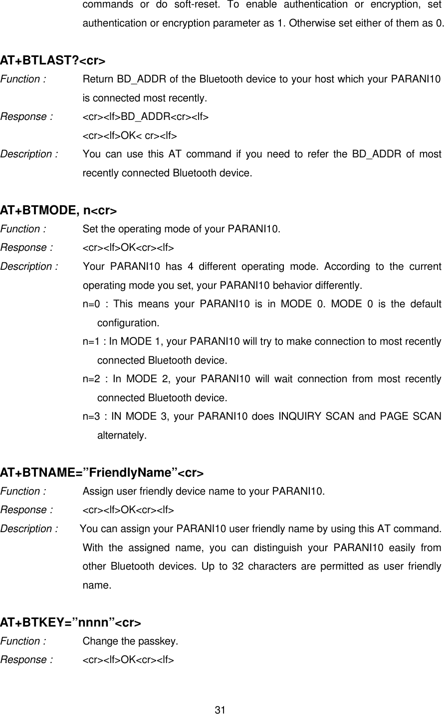  31commands or do soft-reset. To enable authentication or encryption, set authentication or encryption parameter as 1. Otherwise set either of them as 0.    AT+BTLAST?&lt;cr&gt; Function :   Return BD_ADDR of the Bluetooth device to your host which your PARANI10 is connected most recently. Response : &lt;cr&gt;&lt;lf&gt;BD_ADDR&lt;cr&gt;&lt;lf&gt;     &lt;cr&gt;&lt;lf&gt;OK&lt; cr&gt;&lt;lf&gt; Description :   You can use this AT command if you need to refer the BD_ADDR of most recently connected Bluetooth device.  AT+BTMODE, n&lt;cr&gt; Function :   Set the operating mode of your PARANI10. Response : &lt;cr&gt;&lt;lf&gt;OK&lt;cr&gt;&lt;lf&gt; Description : Your PARANI10 has 4 different operating mode. According to the current operating mode you set, your PARANI10 behavior differently.   n=0 : This means your PARANI10 is in MODE 0. MODE 0 is the default configuration. n=1 : In MODE 1, your PARANI10 will try to make connection to most recently connected Bluetooth device. n=2 : In MODE 2, your PARANI10 will wait connection from most recently connected Bluetooth device. n=3 : IN MODE 3, your PARANI10 does INQUIRY SCAN and PAGE SCAN alternately.  AT+BTNAME=”FriendlyName”&lt;cr&gt; Function :   Assign user friendly device name to your PARANI10. Response : &lt;cr&gt;&lt;lf&gt;OK&lt;cr&gt;&lt;lf&gt; Description : You can assign your PARANI10 user friendly name by using this AT command. With the assigned name, you can distinguish your PARANI10 easily from other Bluetooth devices. Up to 32 characters are permitted as user friendly name.    AT+BTKEY=”nnnn”&lt;cr&gt; Function :   Change the passkey. Response : &lt;cr&gt;&lt;lf&gt;OK&lt;cr&gt;&lt;lf&gt; 