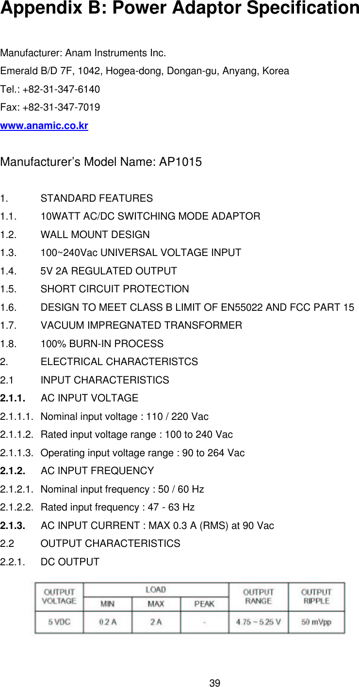  39Appendix B: Power Adaptor Specification  Manufacturer: Anam Instruments Inc. Emerald B/D 7F, 1042, Hogea-dong, Dongan-gu, Anyang, Korea Tel.: +82-31-347-6140 Fax: +82-31-347-7019 www.anamic.co.kr  Manufacturer’s Model Name: AP1015  1. STANDARD FEATURES 1.1. 10WATT AC/DC SWITCHING MODE ADAPTOR 1.2. WALL MOUNT DESIGN 1.3. 100~240Vac UNIVERSAL VOLTAGE INPUT 1.4. 5V 2A REGULATED OUTPUT 1.5. SHORT CIRCUIT PROTECTION 1.6. DESIGN TO MEET CLASS B LIMIT OF EN55022 AND FCC PART 15 1.7. VACUUM IMPREGNATED TRANSFORMER 1.8. 100% BURN-IN PROCESS 2. ELECTRICAL CHARACTERISTCS 2.1 INPUT CHARACTERISTICS 2.1.1.    AC INPUT VOLTAGE 2.1.1.1. Nominal input voltage : 110 / 220 Vac 2.1.1.2. Rated input voltage range : 100 to 240 Vac 2.1.1.3. Operating input voltage range : 90 to 264 Vac 2.1.2.    AC INPUT FREQUENCY 2.1.2.1. Nominal input frequency : 50 / 60 Hz 2.1.2.2. Rated input frequency : 47 - 63 Hz 2.1.3.   AC INPUT CURRENT : MAX 0.3 A (RMS) at 90 Vac 2.2 OUTPUT CHARACTERISTICS 2.2.1. DC OUTPUT  