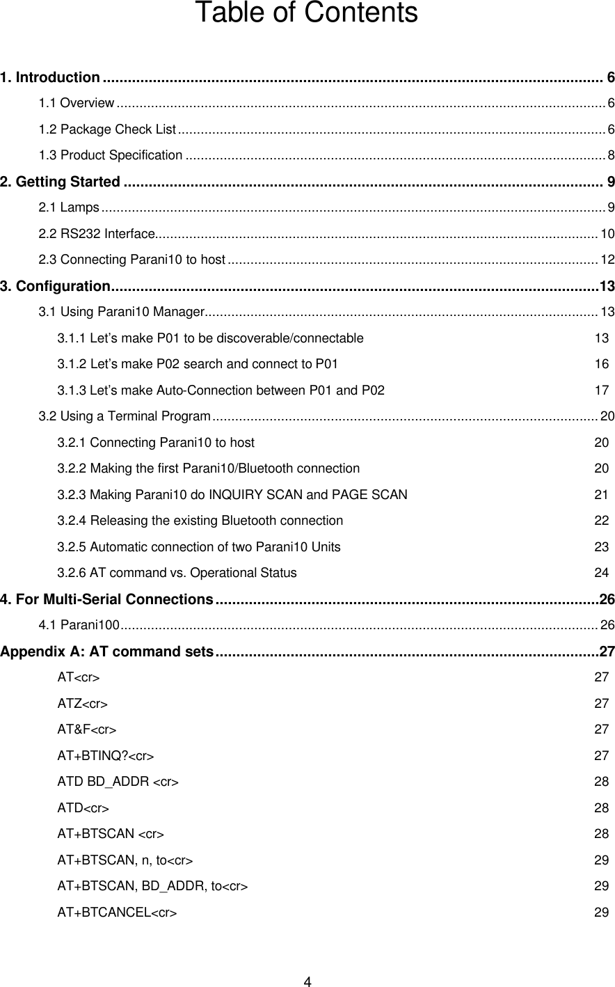  4Table of Contents  1. Introduction ........................................................................................................................ 6 1.1 Overview ................................................................................................................................6 1.2 Package Check List................................................................................................................6 1.3 Product Specification ..............................................................................................................8 2. Getting Started ................................................................................................................... 9 2.1 Lamps....................................................................................................................................9 2.2 RS232 Interface....................................................................................................................10 2.3 Connecting Parani10 to host ................................................................................................. 12 3. Configuration.....................................................................................................................13 3.1 Using Parani10 Manager.......................................................................................................13 3.1.1 Let’s make P01 to be discoverable/connectable 13 3.1.2 Let’s make P02 search and connect to P01 16 3.1.3 Let’s make Auto-Connection between P01 and P02 17 3.2 Using a Terminal Program..................................................................................................... 20 3.2.1 Connecting Parani10 to host 20 3.2.2 Making the first Parani10/Bluetooth connection 20 3.2.3 Making Parani10 do INQUIRY SCAN and PAGE SCAN 21 3.2.4 Releasing the existing Bluetooth connection 22 3.2.5 Automatic connection of two Parani10 Units 23 3.2.6 AT command vs. Operational Status 24 4. For Multi-Serial Connections............................................................................................26 4.1 Parani100.............................................................................................................................26 Appendix A: AT command sets............................................................................................27 AT&lt;cr&gt; 27 ATZ&lt;cr&gt; 27 AT&amp;F&lt;cr&gt; 27 AT+BTINQ?&lt;cr&gt; 27 ATD BD_ADDR &lt;cr&gt; 28 ATD&lt;cr&gt; 28 AT+BTSCAN &lt;cr&gt; 28 AT+BTSCAN, n, to&lt;cr&gt; 29 AT+BTSCAN, BD_ADDR, to&lt;cr&gt; 29 AT+BTCANCEL&lt;cr&gt; 29 