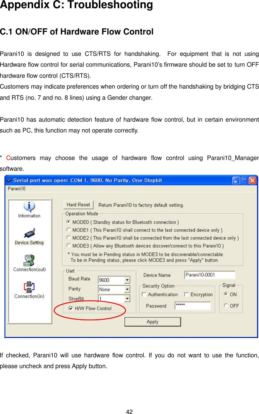  42Appendix C: Troubleshooting  C.1 ON/OFF of Hardware Flow Control  Parani10 is designed to use CTS/RTS for handshaking.  For equipment that is not  using Hardware flow control for serial communications, Parani10’s firmware should be set to turn OFF hardware flow control (CTS/RTS).   Customers may indicate preferences when ordering or turn off the handshaking by bridging CTS and RTS (no. 7 and no. 8 lines) using a Gender changer.  Parani10 has automatic detection feature of hardware flow control, but in certain environment such as PC, this function may not operate correctly.  *  Customers may choose the usage of hardware flow control using Parani10_Manager                   software.   If checked, Parani10 will use hardware flow control. If you do not want to use the function, please uncheck and press Apply button.  