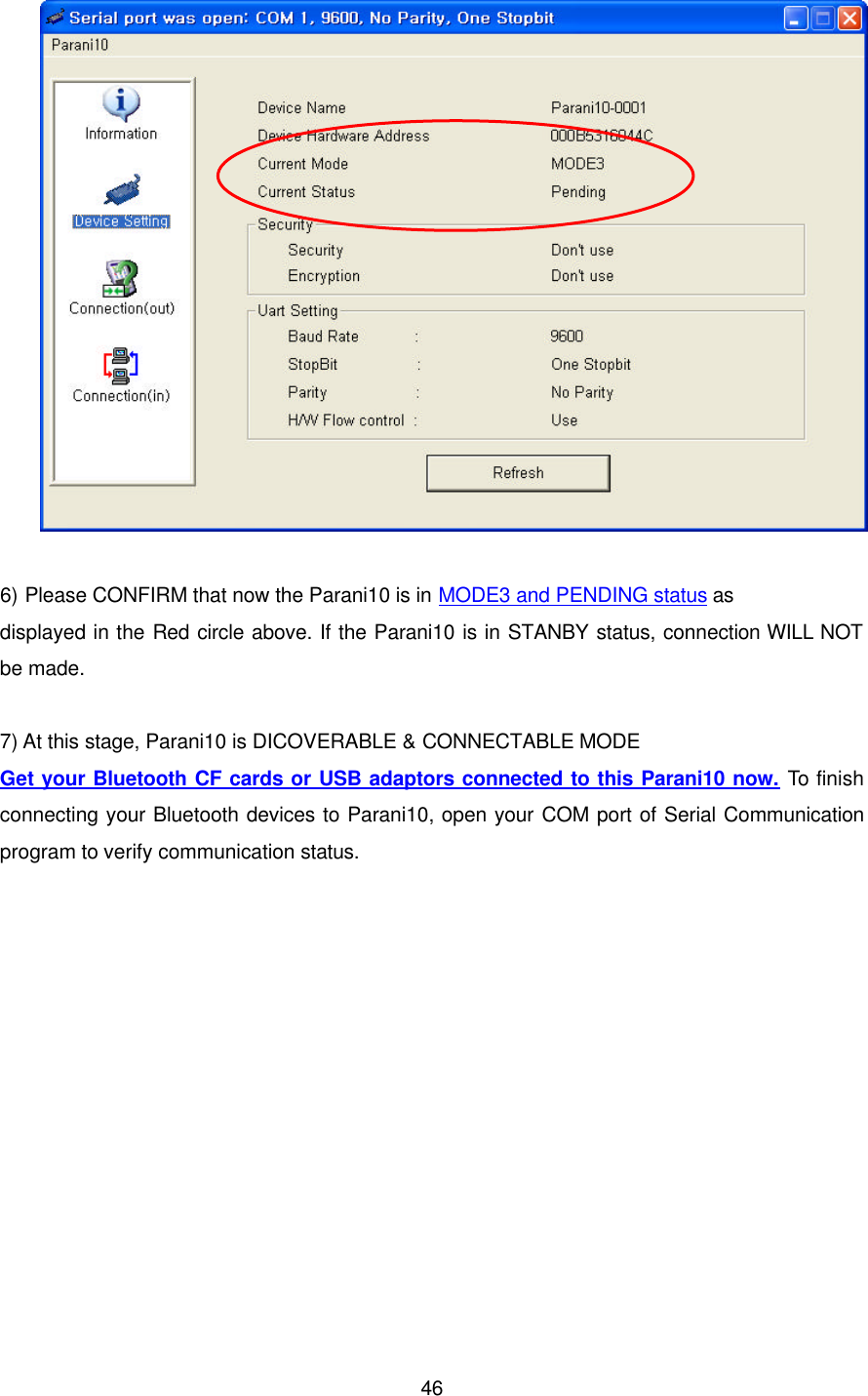  46  6) Please CONFIRM that now the Parani10 is in MODE3 and PENDING status as   displayed in the Red circle above. If the Parani10 is in STANBY status, connection WILL NOT be made.  7) At this stage, Parani10 is DICOVERABLE &amp; CONNECTABLE MODE Get your Bluetooth CF cards or USB adaptors connected to this Parani10 now. To finish connecting your Bluetooth devices to Parani10, open your COM port of Serial Communication program to verify communication status.  