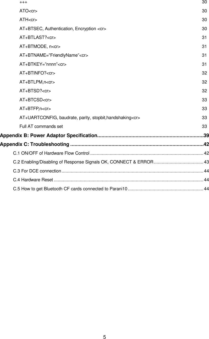  5+++ 30 ATO&lt;cr&gt; 30 ATH&lt;cr&gt; 30 AT+BTSEC, Authentication, Encryption &lt;cr&gt; 30 AT+BTLAST?&lt;cr&gt; 31 AT+BTMODE, n&lt;cr&gt; 31 AT+BTNAME=”FriendlyName”&lt;cr&gt; 31 AT+BTKEY=”nnnn”&lt;cr&gt; 31 AT+BTINFO?&lt;cr&gt; 32 AT+BTLPM,n&lt;cr&gt; 32 AT+BTSD?&lt;cr&gt; 32 AT+BTCSD&lt;cr&gt; 33 AT+BTFP,n&lt;cr&gt; 33 AT+UARTCONFIG, baudrate, parity, stopbit,handshaking&lt;cr&gt; 33 Full AT commands set 33 Appendix B: Power Adaptor Specification...........................................................................39 Appendix C: Troubleshooting ..............................................................................................42 C.1 ON/OFF of Hardware Flow Control ....................................................................................... 42 C.2 Enabling/Disabling of Response Signals OK, CONNECT &amp; ERROR......................................43 C.3 For DCE connection.............................................................................................................44 C.4 Hardware Reset ................................................................................................................... 44 C.5 How to get Bluetooth CF cards connected to Parani10 .......................................................... 44               