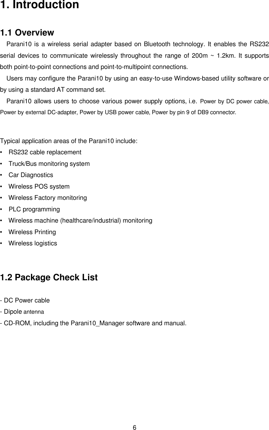  61. Introduction  1.1 Overview Parani10 is a wireless serial adapter based on Bluetooth technology. It enables the RS232 serial devices to communicate wirelessly throughout the range of 200m ~ 1.2km. It supports both point-to-point connections and point-to-multipoint connections. Users may configure the Parani10 by using an easy-to-use Windows-based utility software or by using a standard AT command set. Parani10 allows users to choose various power supply options, i.e. Power by DC power cable, Power by external DC-adapter, Power by USB power cable, Power by pin 9 of DB9 connector.  Typical application areas of the Parani10 include: •  RS232 cable replacement •  Truck/Bus monitoring system •  Car Diagnostics •  Wireless POS system •  Wireless Factory monitoring •  PLC programming •  Wireless machine (healthcare/industrial) monitoring •  Wireless Printing •  Wireless logistics   1.2 Package Check List  - DC Power cable - Dipole antenna  - CD-ROM, including the Parani10_Manager software and manual.      