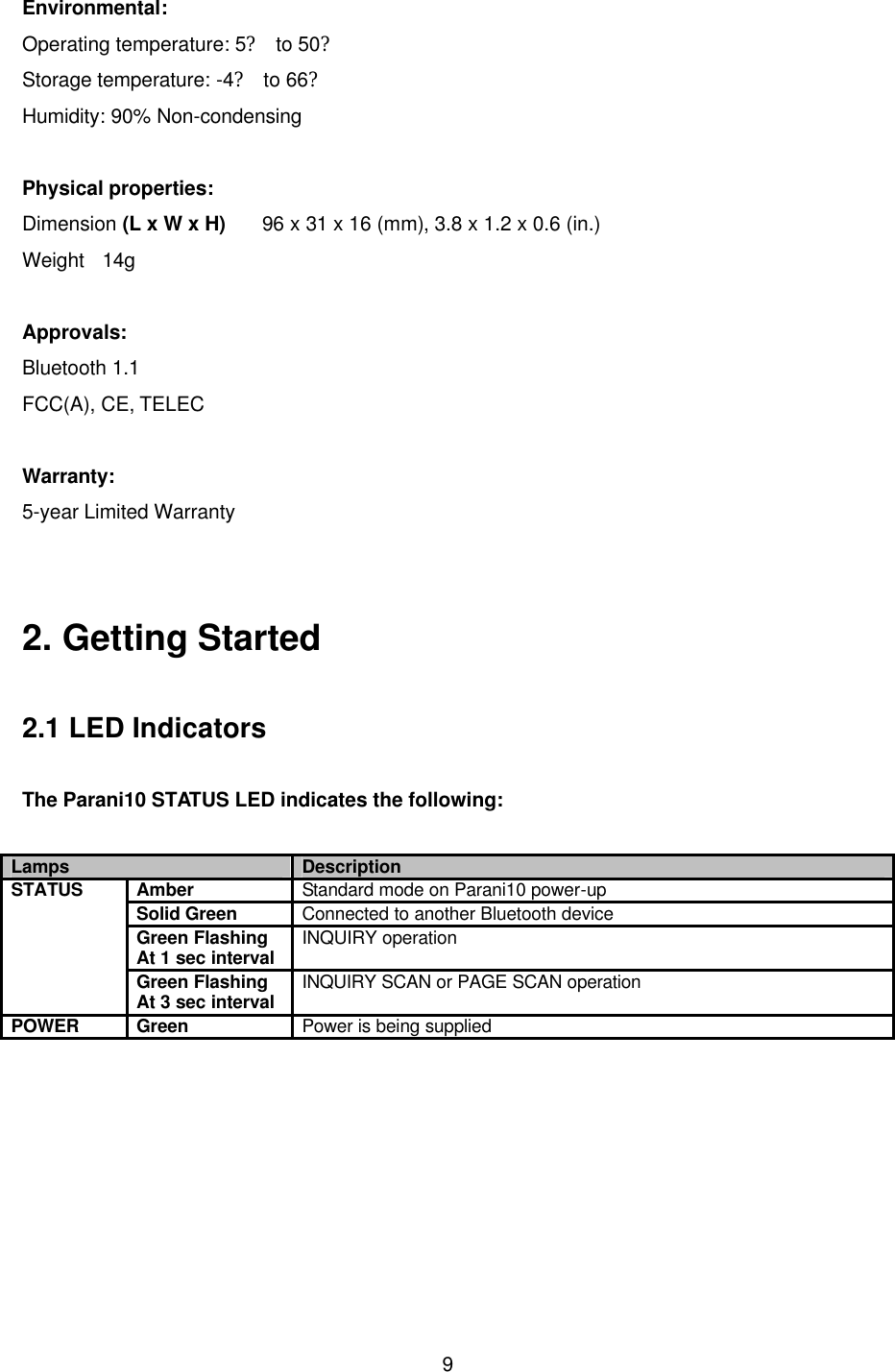  9Environmental: Operating temperature: 5? to 50? Storage temperature: -4? to 66? Humidity: 90% Non-condensing  Physical properties: Dimension (L x W x H)    96 x 31 x 16 (mm), 3.8 x 1.2 x 0.6 (in.) Weight   14g  Approvals: Bluetooth 1.1   FCC(A), CE, TELEC  Warranty: 5-year Limited Warranty   2. Getting Started  2.1 LED Indicators  The Parani10 STATUS LED indicates the following:  Lamps Description Amber Standard mode on Parani10 power-up Solid Green Connected to another Bluetooth device Green Flashing At 1 sec interval INQUIRY operation STATUS Green Flashing At 3 sec interval INQUIRY SCAN or PAGE SCAN operation POWER Green Power is being supplied   