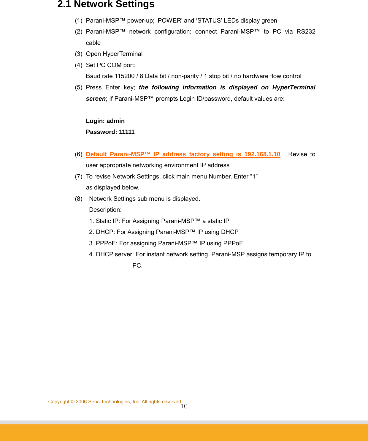                10Copyright © 2006 Sena Technologies, Inc. All rights reserved. 2.1 Network Settings   (1)  Parani-MSP™ power-up; ‘POWER’ and ‘STATUS’ LEDs display green (2) Parani-MSP™ network configuration: connect Parani-MSP™ to PC via RS232 cable (3) Open HyperTerminal (4)  Set PC COM port;   Baud rate 115200 / 8 Data bit / non-parity / 1 stop bit / no hardware flow control (5) Press Enter key; the following information is displayed on HyperTerminal screen; If Parani-MSP™ prompts Login ID/password, default values are:  Login: admin Password: 11111  (6)  Default Parani-MSP™ IP address factory setting is 192.168.1.10.  Revise to user appropriate networking environment IP address (7)  To revise Network Settings, click main menu Number. Enter “1”   as displayed below. (8)    Network Settings sub menu is displayed.    Description:   1. Static IP: For Assigning Parani-MSP™ a static IP   2. DHCP: For Assigning Parani-MSP™ IP using DHCP   3. PPPoE: For assigning Parani-MSP™ IP using PPPoE   4. DHCP server: For instant network setting. Parani-MSP assigns temporary IP to                  PC.           