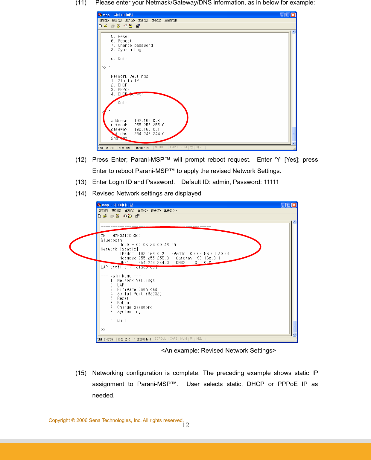                12Copyright © 2006 Sena Technologies, Inc. All rights reserved.(11)    Please enter your Netmask/Gateway/DNS information, as in below for example:  (12)  Press Enter; Parani-MSP™ will prompt reboot request.  Enter ‘Y’ [Yes]; press Enter to reboot Parani-MSP™ to apply the revised Network Settings.   (13)  Enter Login ID and Password.    Default ID: admin, Password: 11111 (14)  Revised Network settings are displayed                &lt;An example: Revised Network Settings&gt;  (15)  Networking configuration is complete. The preceding example shows static IP assignment to Parani-MSP™.  User selects static, DHCP or PPPoE IP as needed. 