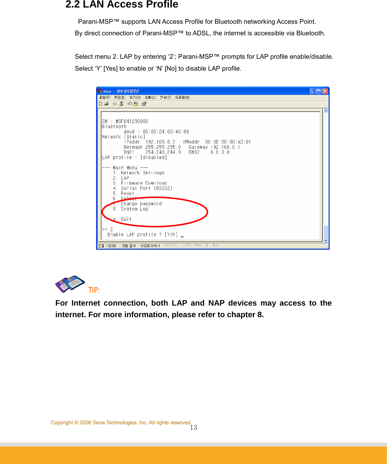                13Copyright © 2006 Sena Technologies, Inc. All rights reserved. 2.2 LAN Access Profile Parani-MSP™ supports LAN Access Profile for Bluetooth networking Access Point.   By direct connection of Parani-MSP™ to ADSL, the internet is accessible via Bluetooth.    Select menu 2. LAP by entering ‘2’; Parani-MSP™ prompts for LAP profile enable/disable.   Select ‘Y’ [Yes] to enable or ‘N’ [No] to disable LAP profile.      TIP:  For Internet connection, both LAP and NAP devices may access to the internet. For more information, please refer to chapter 8.     