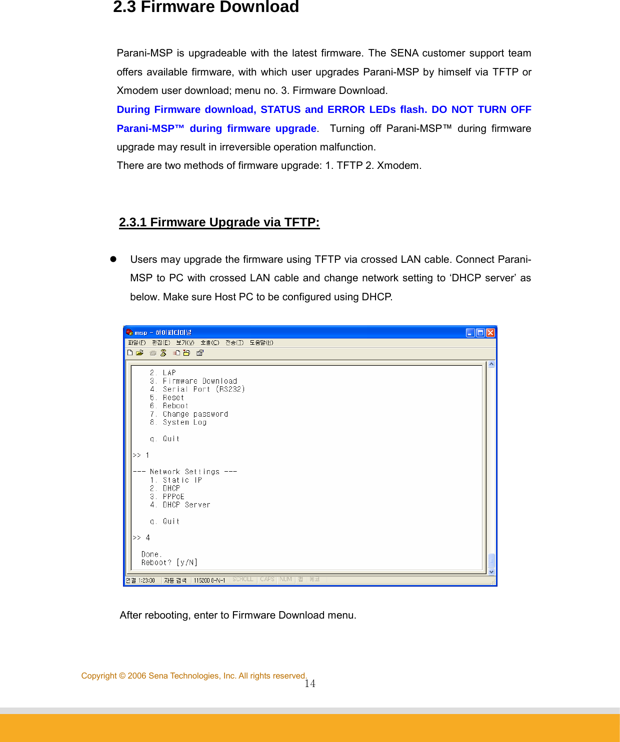                14Copyright © 2006 Sena Technologies, Inc. All rights reserved. 2.3 Firmware Download  Parani-MSP is upgradeable with the latest firmware. The SENA customer support team offers available firmware, with which user upgrades Parani-MSP by himself via TFTP or Xmodem user download; menu no. 3. Firmware Download. During Firmware download, STATUS and ERROR LEDs flash. DO NOT TURN OFF Parani-MSP™ during firmware upgrade.  Turning off Parani-MSP™ during firmware upgrade may result in irreversible operation malfunction. There are two methods of firmware upgrade: 1. TFTP 2. Xmodem.   2.3.1 Firmware Upgrade via TFTP:    z  Users may upgrade the firmware using TFTP via crossed LAN cable. Connect Parani-MSP to PC with crossed LAN cable and change network setting to ‘DHCP server’ as below. Make sure Host PC to be configured using DHCP.     After rebooting, enter to Firmware Download menu.  