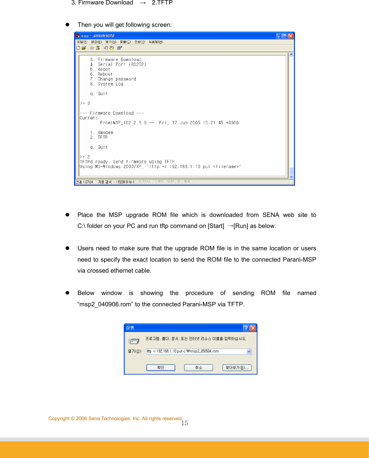                15Copyright © 2006 Sena Technologies, Inc. All rights reserved.3. Firmware Download    →  2.TFTP  z  Then you will get following screen:    z  Place the MSP upgrade ROM file which is downloaded from SENA web site to C:\ folder on your PC and run tftp command on [Start]  →[Run] as below.  z  Users need to make sure that the upgrade ROM file is in the same location or users need to specify the exact location to send the ROM file to the connected Parani-MSP via crossed ethernet cable.  z  Below window is showing the procedure of sending ROM file named “msp2_040906.rom” to the connected Parani-MSP via TFTP.     