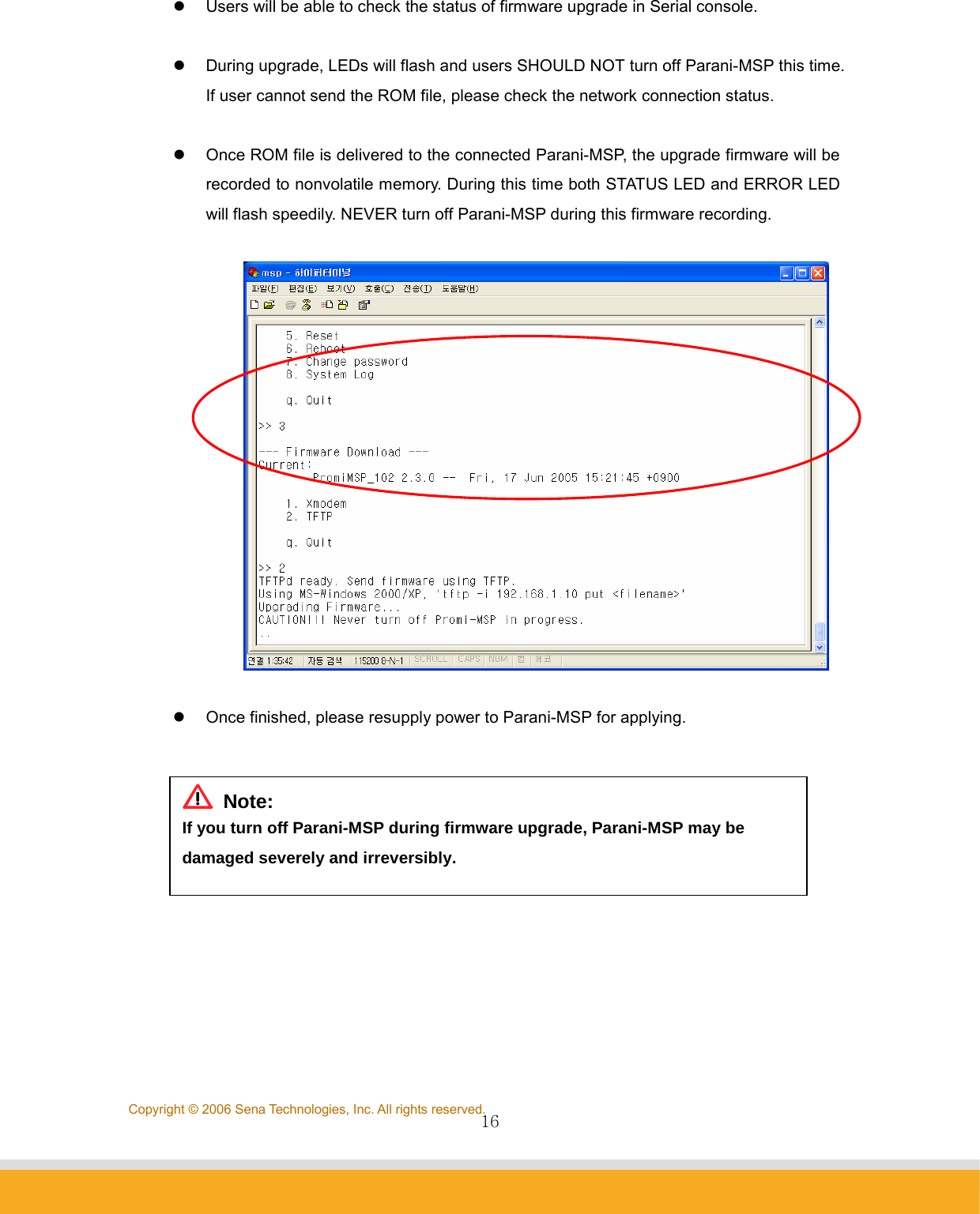                16Copyright © 2006 Sena Technologies, Inc. All rights reserved.z  Users will be able to check the status of firmware upgrade in Serial console.  z  During upgrade, LEDs will flash and users SHOULD NOT turn off Parani-MSP this time. If user cannot send the ROM file, please check the network connection status.  z  Once ROM file is delivered to the connected Parani-MSP, the upgrade firmware will be recorded to nonvolatile memory. During this time both STATUS LED and ERROR LED will flash speedily. NEVER turn off Parani-MSP during this firmware recording.    z  Once finished, please resupply power to Parani-MSP for applying.             Note: If you turn off Parani-MSP during firmware upgrade, Parani-MSP may be damaged severely and irreversibly. 