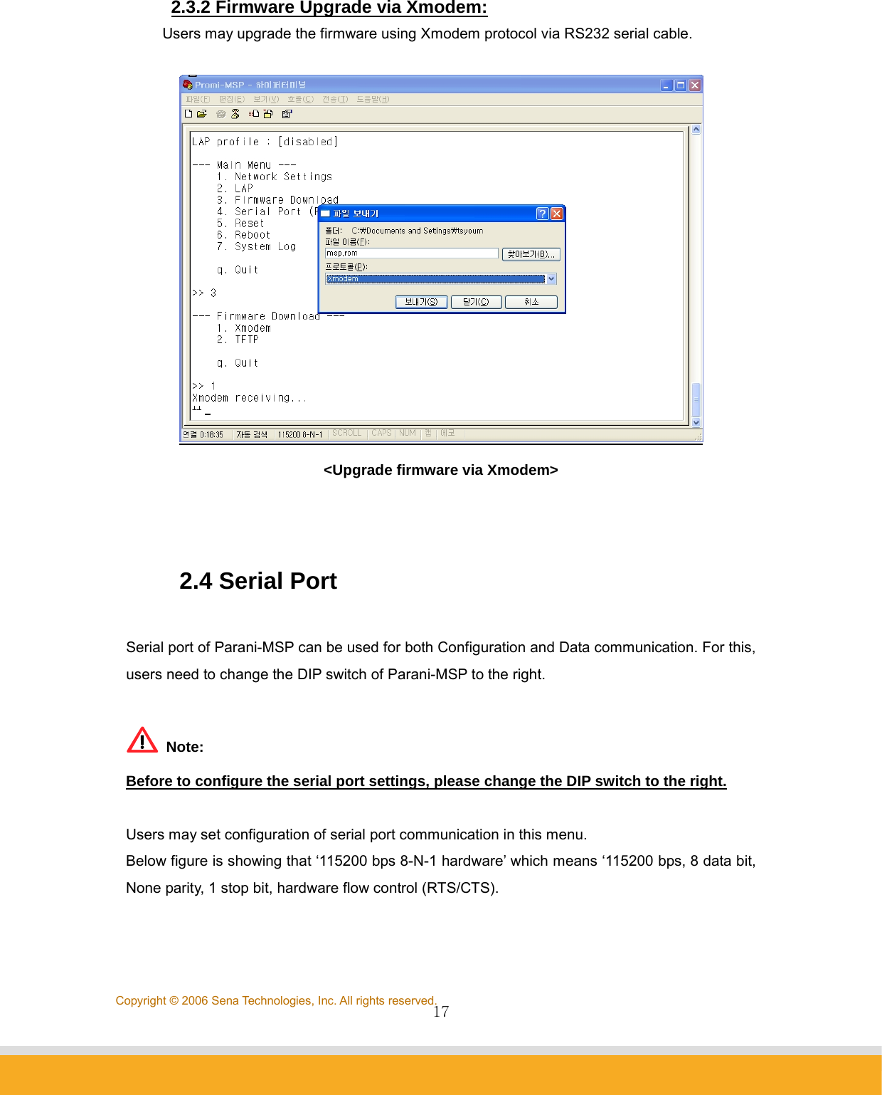                17Copyright © 2006 Sena Technologies, Inc. All rights reserved.2.3.2 Firmware Upgrade via Xmodem:  Users may upgrade the firmware using Xmodem protocol via RS232 serial cable.   &lt;Upgrade firmware via Xmodem&gt;   2.4 Serial Port  Serial port of Parani-MSP can be used for both Configuration and Data communication. For this, users need to change the DIP switch of Parani-MSP to the right.   Note: Before to configure the serial port settings, please change the DIP switch to the right.  Users may set configuration of serial port communication in this menu. Below figure is showing that ‘115200 bps 8-N-1 hardware’ which means ‘115200 bps, 8 data bit, None parity, 1 stop bit, hardware flow control (RTS/CTS).  