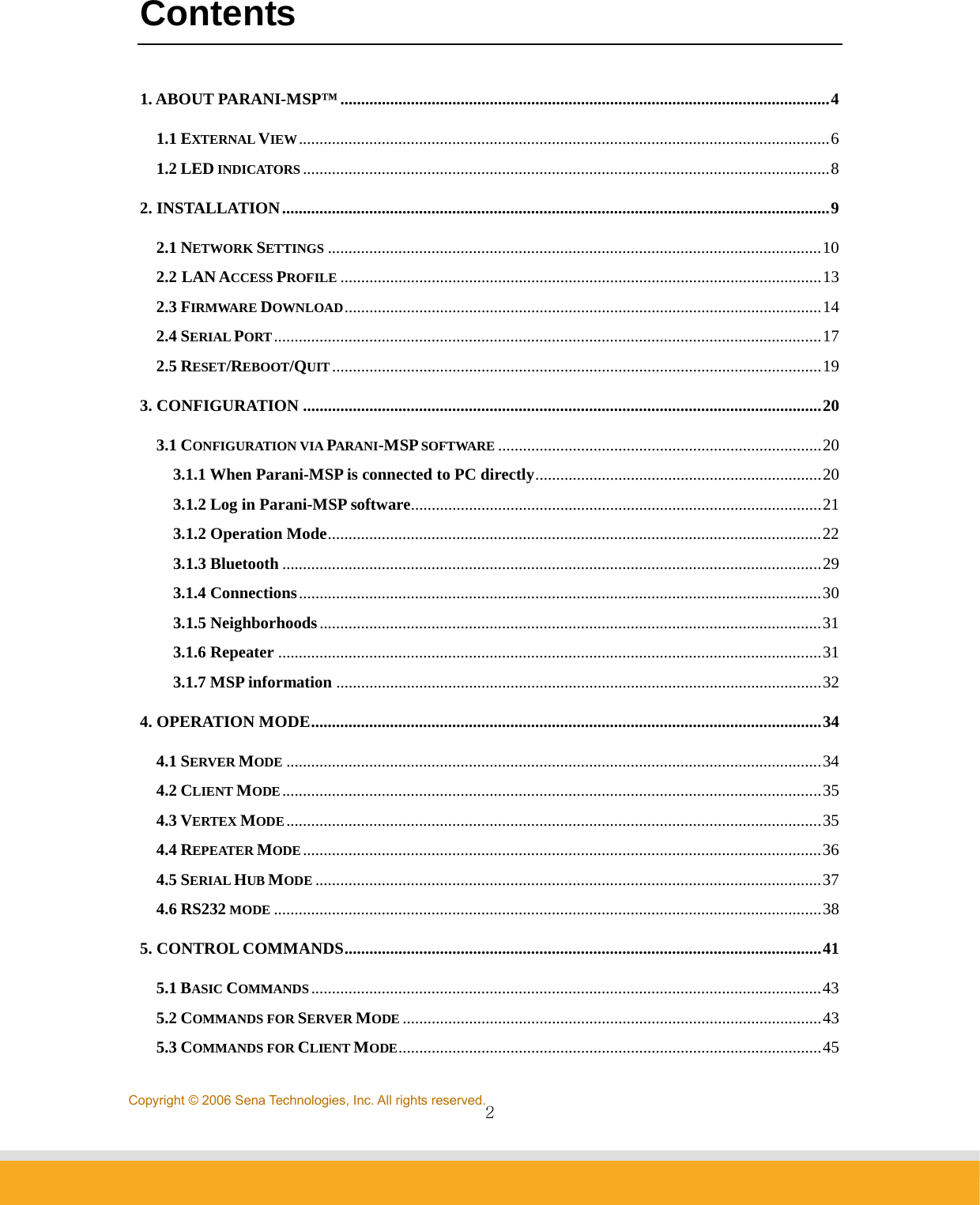                2Copyright © 2006 Sena Technologies, Inc. All rights reserved.Contents  1. ABOUT PARANI-MSP™......................................................................................................................4 1.1 EXTERNAL VIEW................................................................................................................................6 1.2 LED INDICATORS ...............................................................................................................................8 2. INSTALLATION....................................................................................................................................9 2.1 NETWORK SETTINGS .......................................................................................................................10 2.2 LAN ACCESS PROFILE ....................................................................................................................13 2.3 FIRMWARE DOWNLOAD...................................................................................................................14 2.4 SERIAL PORT....................................................................................................................................17 2.5 RESET/REBOOT/QUIT......................................................................................................................19 3. CONFIGURATION .............................................................................................................................20 3.1 CONFIGURATION VIA PARANI-MSP SOFTWARE ..............................................................................20 3.1.1 When Parani-MSP is connected to PC directly.....................................................................20 3.1.2 Log in Parani-MSP software...................................................................................................21 3.1.2 Operation Mode.......................................................................................................................22 3.1.3 Bluetooth ..................................................................................................................................29 3.1.4 Connections..............................................................................................................................30 3.1.5 Neighborhoods.........................................................................................................................31 3.1.6 Repeater ...................................................................................................................................31 3.1.7 MSP information .....................................................................................................................32 4. OPERATION MODE...........................................................................................................................34 4.1 SERVER MODE .................................................................................................................................34 4.2 CLIENT MODE..................................................................................................................................35 4.3 VERTEX MODE.................................................................................................................................35 4.4 REPEATER MODE.............................................................................................................................36 4.5 SERIAL HUB MODE ..........................................................................................................................37 4.6 RS232 MODE ....................................................................................................................................38 5. CONTROL COMMANDS...................................................................................................................41 5.1 BASIC COMMANDS ...........................................................................................................................43 5.2 COMMANDS FOR SERVER MODE .....................................................................................................43 5.3 COMMANDS FOR CLIENT MODE......................................................................................................45 