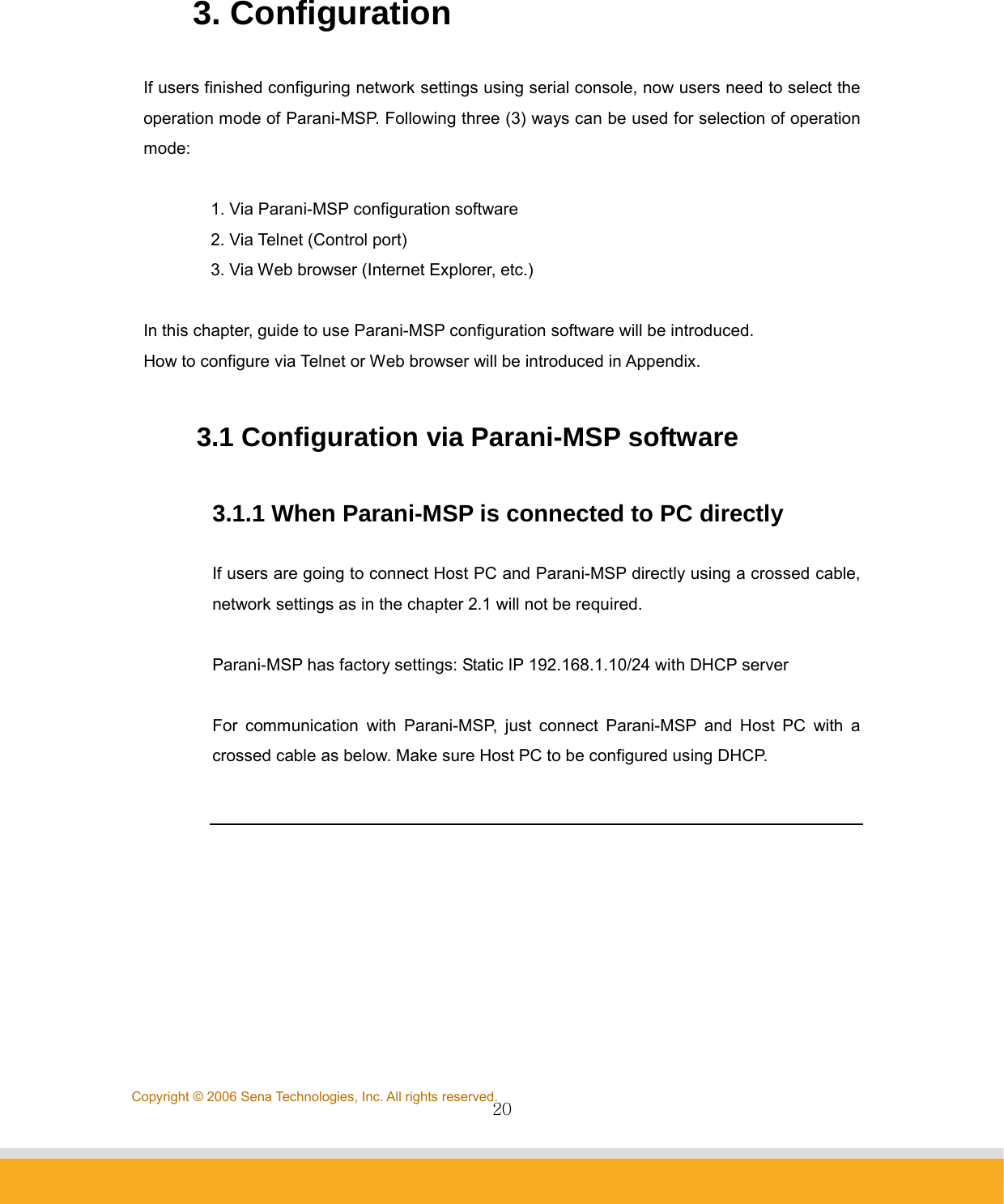                20Copyright © 2006 Sena Technologies, Inc. All rights reserved. 3. Configuration  If users finished configuring network settings using serial console, now users need to select the operation mode of Parani-MSP. Following three (3) ways can be used for selection of operation mode:   1. Via Parani-MSP configuration software 2. Via Telnet (Control port) 3. Via Web browser (Internet Explorer, etc.)  In this chapter, guide to use Parani-MSP configuration software will be introduced.   How to configure via Telnet or Web browser will be introduced in Appendix.  3.1 Configuration via Parani-MSP software  3.1.1 When Parani-MSP is connected to PC directly  If users are going to connect Host PC and Parani-MSP directly using a crossed cable, network settings as in the chapter 2.1 will not be required.      Parani-MSP has factory settings: Static IP 192.168.1.10/24 with DHCP server  For communication with Parani-MSP, just connect Parani-MSP and Host PC with a crossed cable as below. Make sure Host PC to be configured using DHCP.        