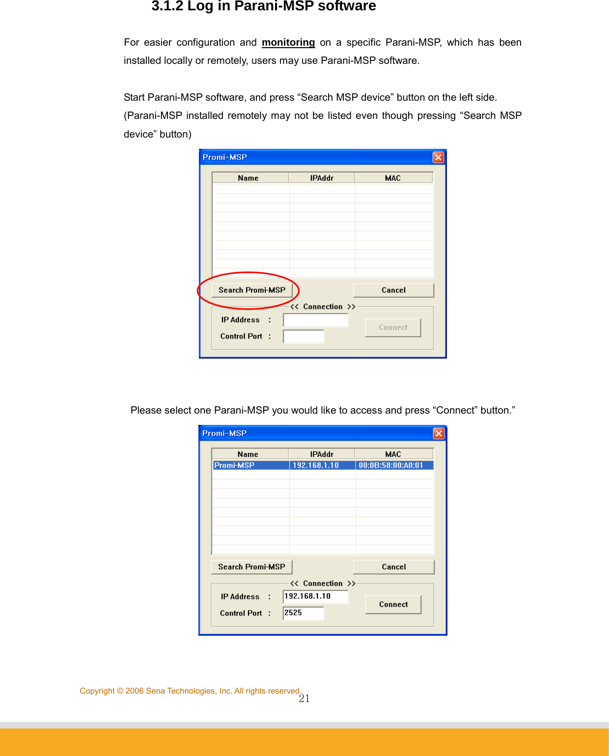               21Copyright © 2006 Sena Technologies, Inc. All rights reserved.3.1.2 Log in Parani-MSP software  For easier configuration and monitoring on a specific Parani-MSP, which has been installed locally or remotely, users may use Parani-MSP software.    Start Parani-MSP software, and press “Search MSP device” button on the left side. (Parani-MSP installed remotely may not be listed even though pressing “Search MSP device” button)    Please select one Parani-MSP you would like to access and press “Connect” button.”   