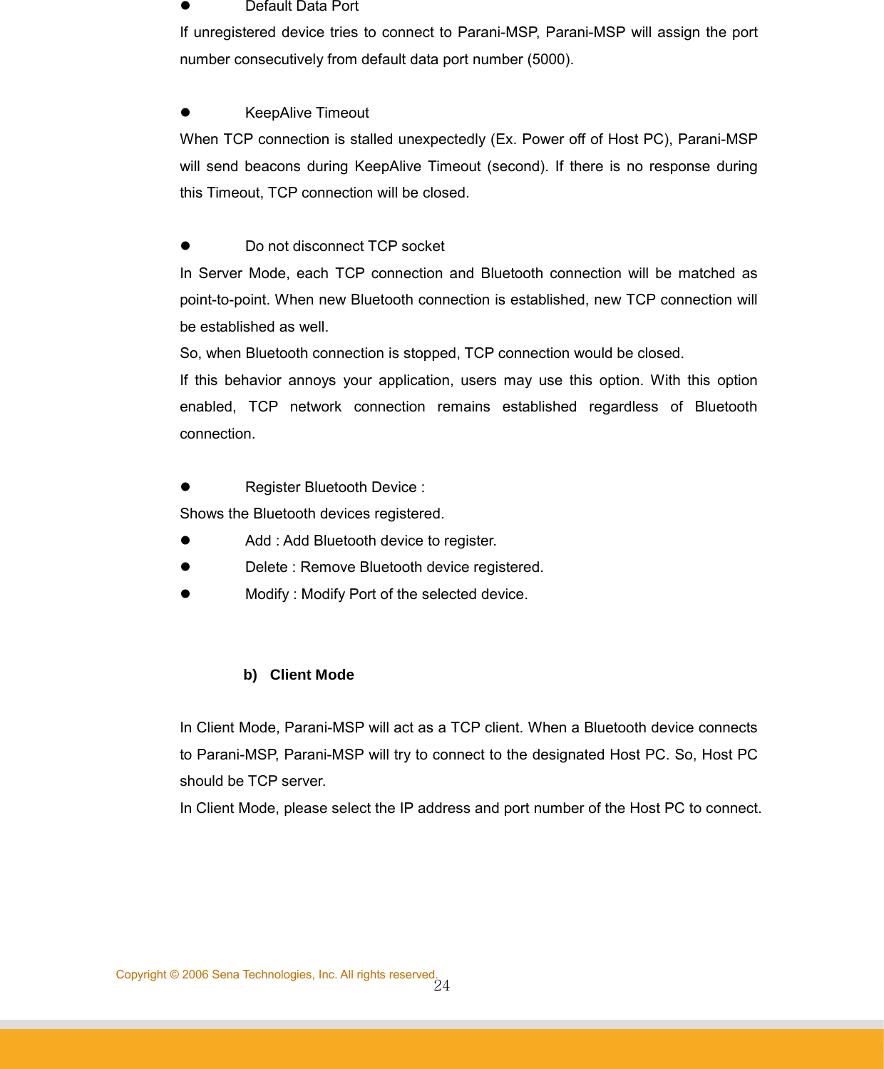                24Copyright © 2006 Sena Technologies, Inc. All rights reserved. z Default Data Port If unregistered device tries to connect to Parani-MSP, Parani-MSP will assign the port number consecutively from default data port number (5000).  z KeepAlive Timeout When TCP connection is stalled unexpectedly (Ex. Power off of Host PC), Parani-MSP will send beacons during KeepAlive Timeout (second). If there is no response during this Timeout, TCP connection will be closed.    z  Do not disconnect TCP socket In Server Mode, each TCP connection and Bluetooth connection will be matched as point-to-point. When new Bluetooth connection is established, new TCP connection will be established as well.   So, when Bluetooth connection is stopped, TCP connection would be closed. If this behavior annoys your application, users may use this option. With this option enabled, TCP network connection remains established regardless of Bluetooth connection.  z  Register Bluetooth Device :   Shows the Bluetooth devices registered. z  Add : Add Bluetooth device to register. z  Delete : Remove Bluetooth device registered. z  Modify : Modify Port of the selected device.   b) Client Mode  In Client Mode, Parani-MSP will act as a TCP client. When a Bluetooth device connects to Parani-MSP, Parani-MSP will try to connect to the designated Host PC. So, Host PC should be TCP server. In Client Mode, please select the IP address and port number of the Host PC to connect.   