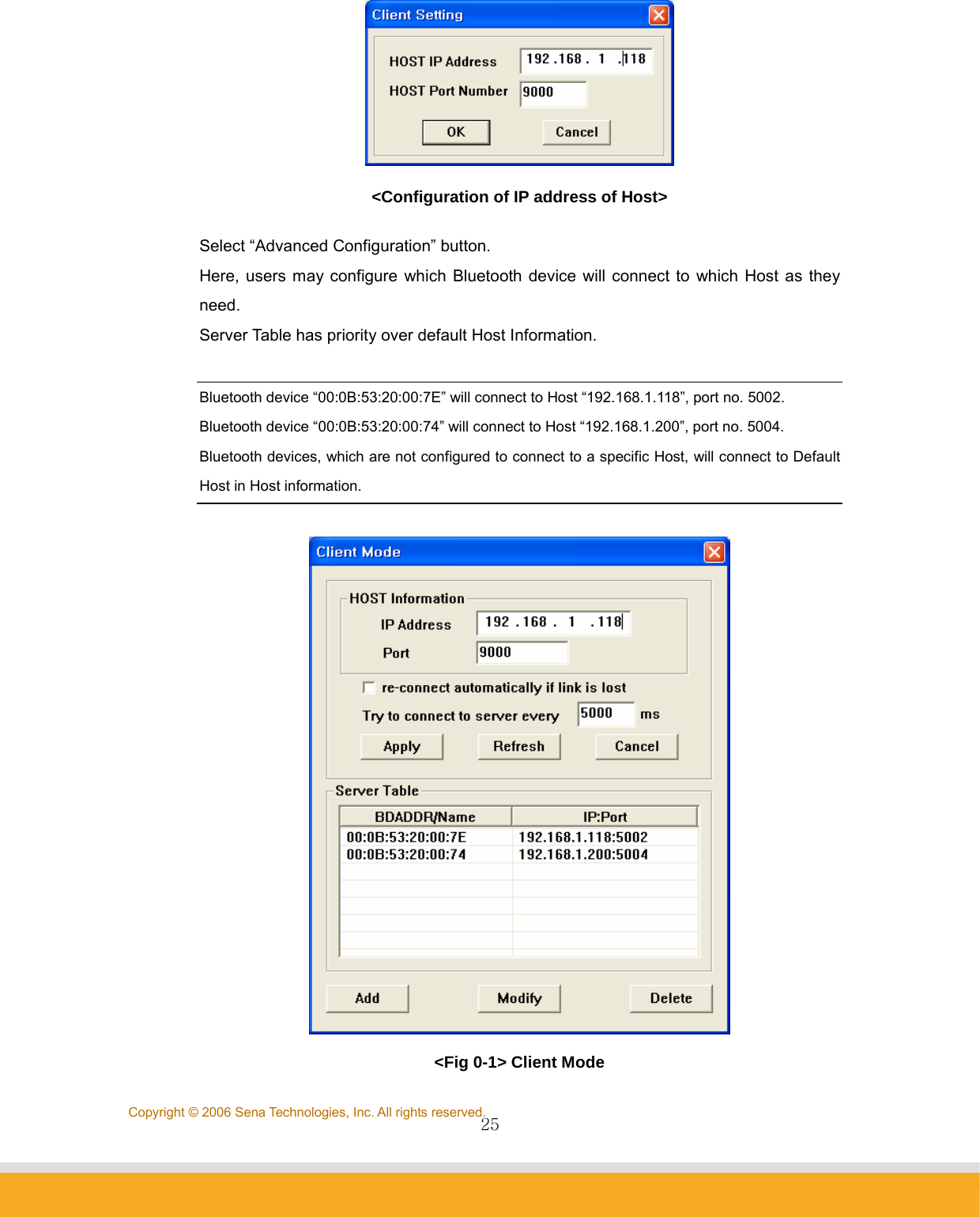                25Copyright © 2006 Sena Technologies, Inc. All rights reserved. &lt;Configuration of IP address of Host&gt; Select “Advanced Configuration” button. Here, users may configure which Bluetooth device will connect to which Host as they need. Server Table has priority over default Host Information.  Bluetooth device “00:0B:53:20:00:7E” will connect to Host “192.168.1.118”, port no. 5002.   Bluetooth device “00:0B:53:20:00:74” will connect to Host “192.168.1.200”, port no. 5004.  Bluetooth devices, which are not configured to connect to a specific Host, will connect to Default Host in Host information.   &lt;Fig 0-1&gt; Client Mode 