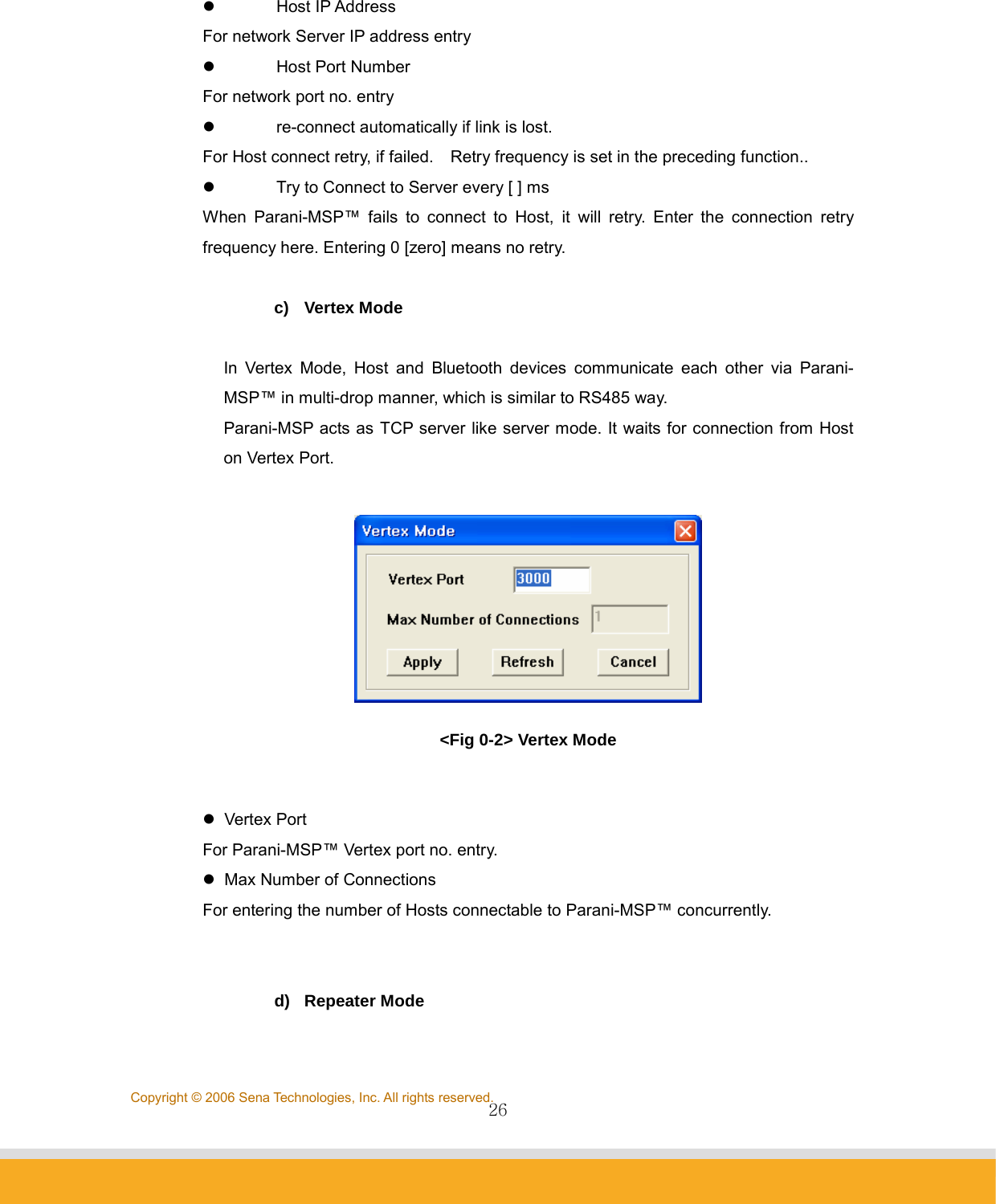                26Copyright © 2006 Sena Technologies, Inc. All rights reserved. z Host IP Address For network Server IP address entry z  Host Port Number For network port no. entry z  re-connect automatically if link is lost. For Host connect retry, if failed.    Retry frequency is set in the preceding function.. z  Try to Connect to Server every [ ] ms When Parani-MSP™ fails to connect to Host, it will retry. Enter the connection retry frequency here. Entering 0 [zero] means no retry.    c) Vertex Mode  In Vertex Mode, Host and Bluetooth devices communicate each other via Parani-MSP™ in multi-drop manner, which is similar to RS485 way. Parani-MSP acts as TCP server like server mode. It waits for connection from Host on Vertex Port.   &lt;Fig 0-2&gt; Vertex Mode  z Vertex Port  For Parani-MSP™ Vertex port no. entry. z  Max Number of Connections For entering the number of Hosts connectable to Parani-MSP™ concurrently.   d) Repeater Mode  