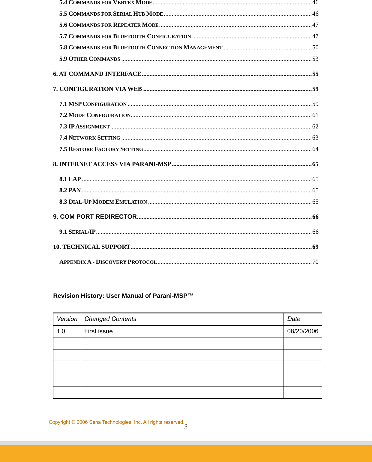                3Copyright © 2006 Sena Technologies, Inc. All rights reserved.5.4 COMMANDS FOR VERTEX MODE.....................................................................................................46 5.5 COMMANDS FOR SERIAL HUB MODE..............................................................................................46 5.6 COMMANDS FOR REPEATER MODE.................................................................................................47 5.7 COMMANDS FOR BLUETOOTH CONFIGURATION ............................................................................47 5.8 COMMANDS FOR BLUETOOTH CONNECTION MANAGEMENT ........................................................50 5.9 OTHER COMMANDS .........................................................................................................................53 6. AT COMMAND INTERFACE............................................................................................................55 7. CONFIGURATION VIA WEB ...........................................................................................................59 7.1 MSP CONFIGURATION.....................................................................................................................59 7.2 MODE CONFIGURATION...................................................................................................................61 7.3 IP ASSIGNMENT................................................................................................................................62 7.4 NETWORK SETTING .........................................................................................................................63 7.5 RESTORE FACTORY SETTING...........................................................................................................64 8. INTERNET ACCESS VIA PARANI-MSP.........................................................................................65 8.1 LAP..................................................................................................................................................65 8.2 PAN ..................................................................................................................................................65 8.3 DIAL-UP MODEM EMULATION ........................................................................................................65 9. COM PORT REDIRECTOR...............................................................................................................66 9.1 SERIAL/IP.........................................................................................................................................66 10. TECHNICAL SUPPORT...................................................................................................................69 APPENDIX A - DISCOVERY PROTOCOL..................................................................................................70   Revision History: User Manual of Parani-MSP™   Version Changed Contents  Date 1.0 First issue  08/20/2006                      