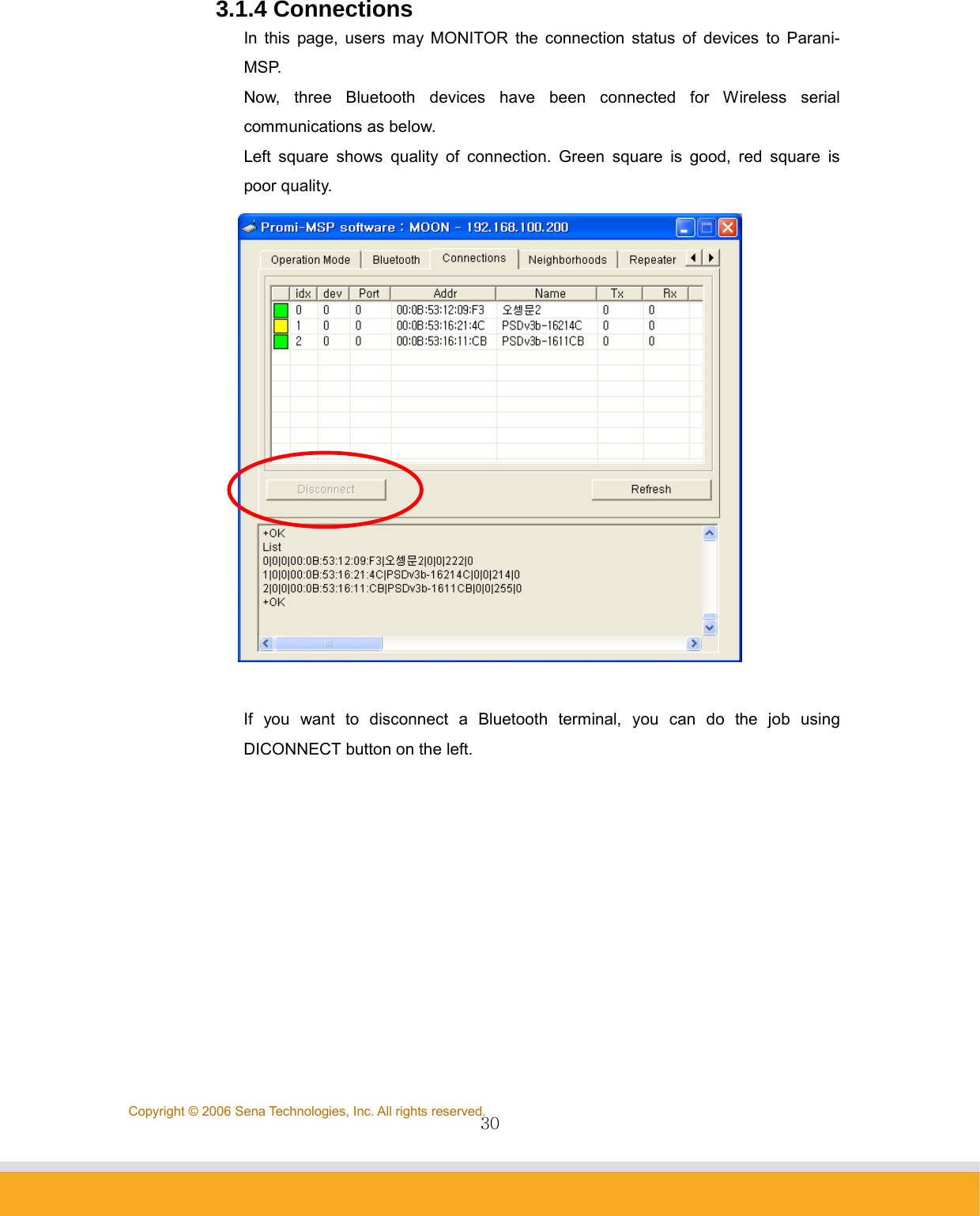                30Copyright © 2006 Sena Technologies, Inc. All rights reserved.3.1.4 Connections In this page, users may MONITOR the connection status of devices to Parani-MSP. Now, three Bluetooth devices have been connected for Wireless serial communications as below. Left square shows quality of connection. Green square is good, red square is poor quality.   If you want to disconnect a Bluetooth terminal, you can do the job using DICONNECT button on the left.           