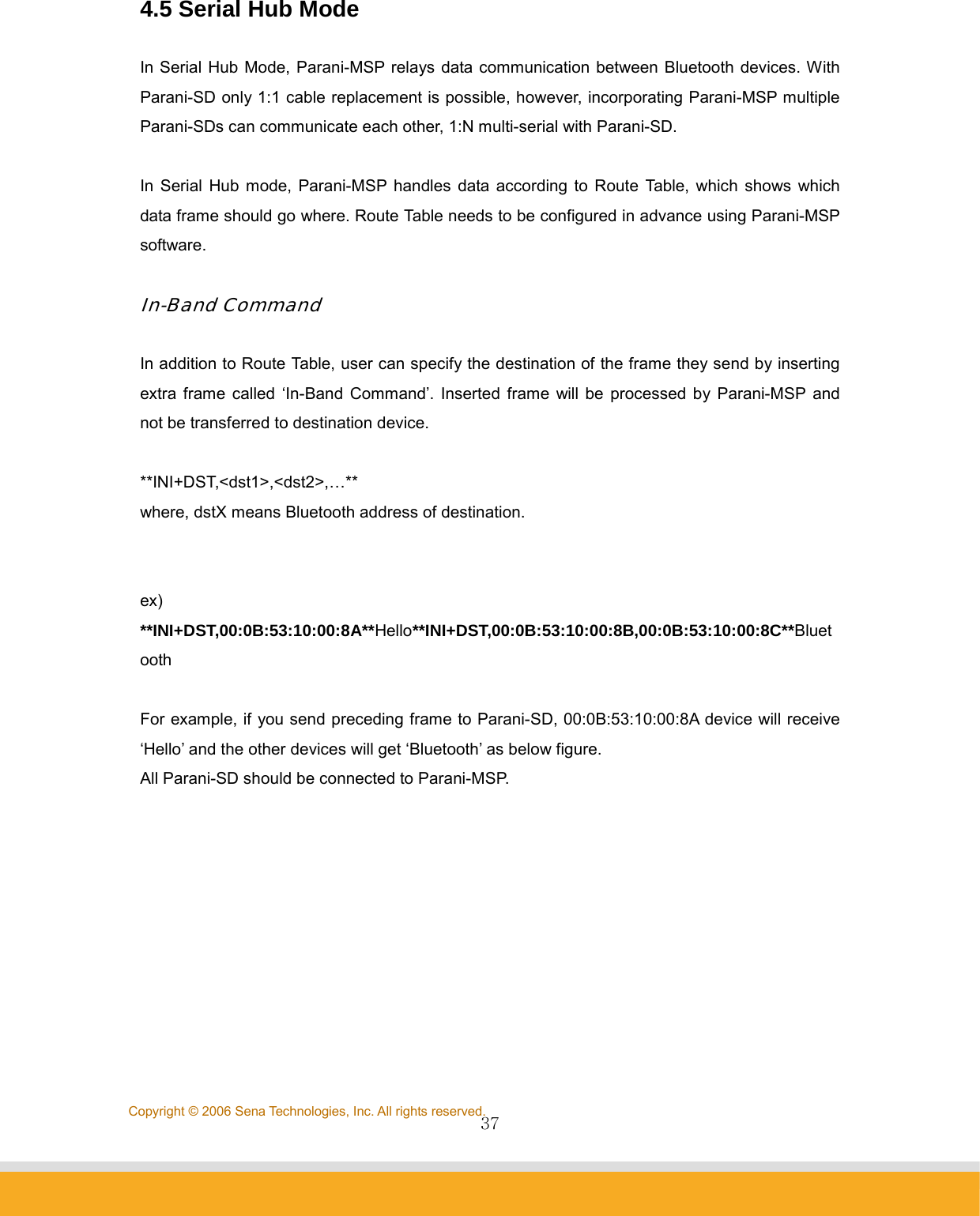                37Copyright © 2006 Sena Technologies, Inc. All rights reserved.4.5 Serial Hub Mode  In Serial Hub Mode, Parani-MSP relays data communication between Bluetooth devices. With Parani-SD only 1:1 cable replacement is possible, however, incorporating Parani-MSP multiple Parani-SDs can communicate each other, 1:N multi-serial with Parani-SD.  In Serial Hub mode, Parani-MSP handles data according to Route Table, which shows which data frame should go where. Route Table needs to be configured in advance using Parani-MSP software.   In-Band Command  In addition to Route Table, user can specify the destination of the frame they send by inserting extra frame called ‘In-Band Command’. Inserted frame will be processed by Parani-MSP and not be transferred to destination device.  **INI+DST,&lt;dst1&gt;,&lt;dst2&gt;,…** where, dstX means Bluetooth address of destination.   ex) **INI+DST,00:0B:53:10:00:8A**Hello**INI+DST,00:0B:53:10:00:8B,00:0B:53:10:00:8C**Bluetooth  For example, if you send preceding frame to Parani-SD, 00:0B:53:10:00:8A device will receive ‘Hello’ and the other devices will get ‘Bluetooth’ as below figure. All Parani-SD should be connected to Parani-MSP.  