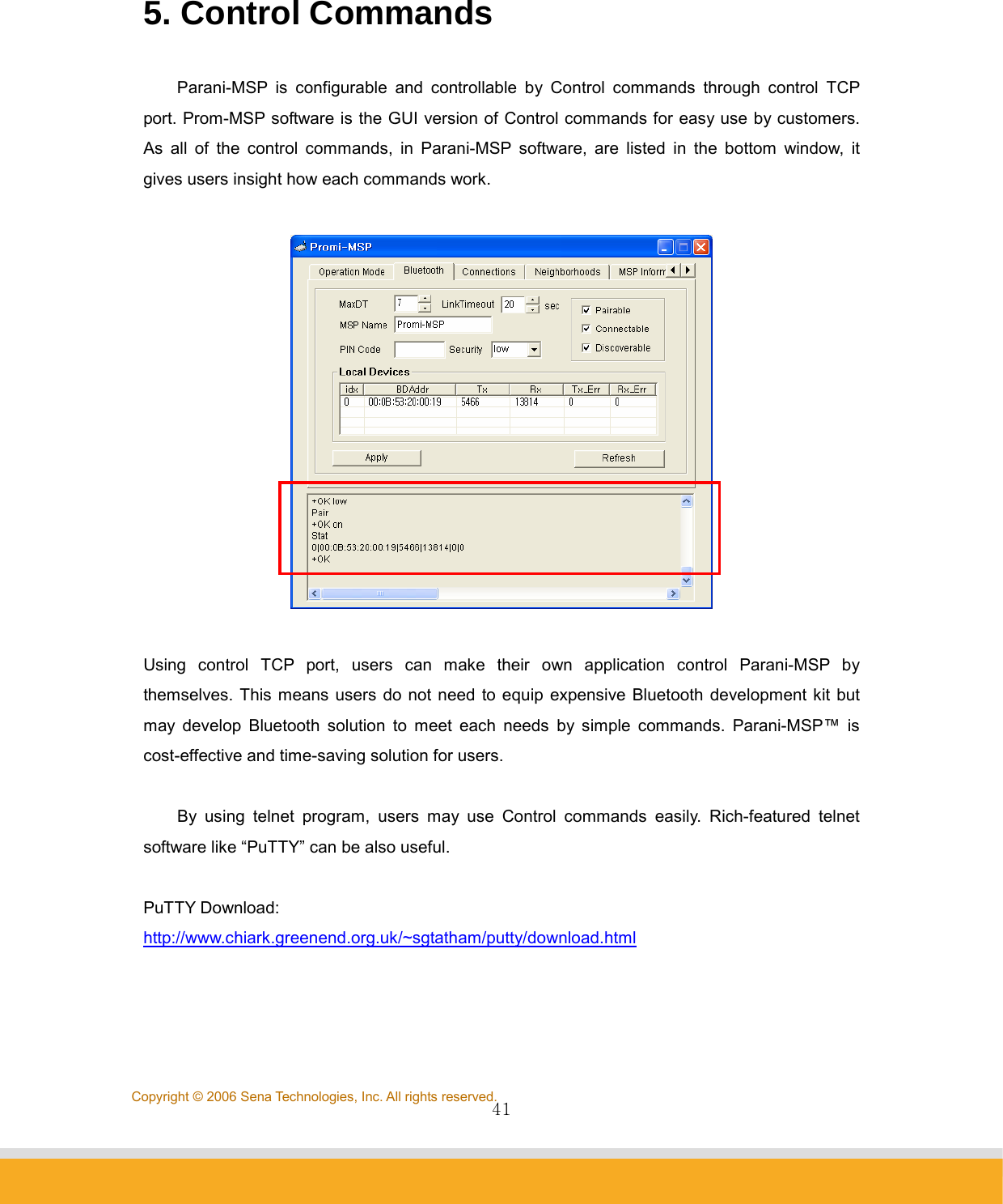                41Copyright © 2006 Sena Technologies, Inc. All rights reserved. 5. Control Commands  Parani-MSP is configurable and controllable by Control commands through control TCP port. Prom-MSP software is the GUI version of Control commands for easy use by customers.   As all of the control commands, in Parani-MSP software, are listed in the bottom window, it gives users insight how each commands work.      Using control TCP port, users can make their own application control Parani-MSP by themselves. This means users do not need to equip expensive Bluetooth development kit but may develop Bluetooth solution to meet each needs by simple commands. Parani-MSP™ is cost-effective and time-saving solution for users.  By using telnet program, users may use Control commands easily. Rich-featured telnet software like “PuTTY” can be also useful.        PuTTY Download: http://www.chiark.greenend.org.uk/~sgtatham/putty/download.html   