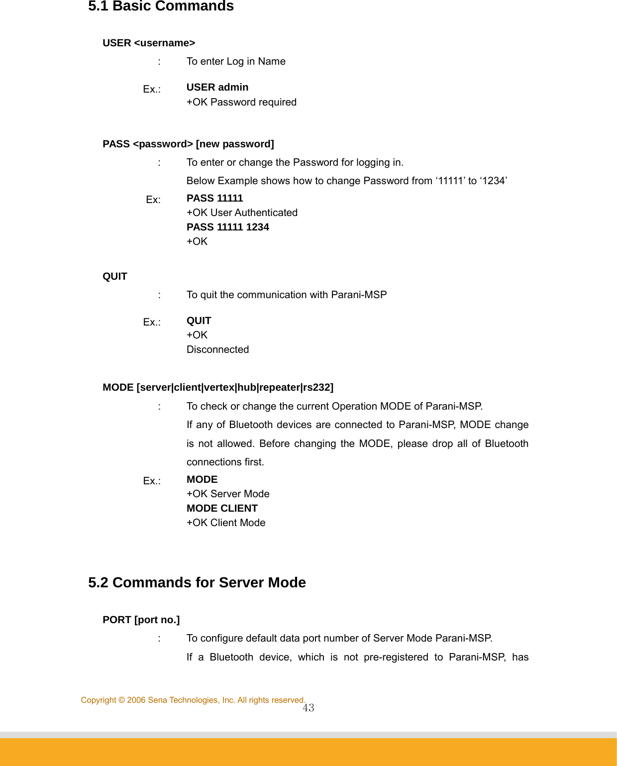                43Copyright © 2006 Sena Technologies, Inc. All rights reserved.5.1 Basic Commands  USER &lt;username&gt; :  To enter Log in Name Ex.:  USER admin +OK Password required  PASS &lt;password&gt; [new password] :  To enter or change the Password for logging in. Below Example shows how to change Password from ‘11111’ to ‘1234’ Ex:  PASS 11111 +OK User Authenticated PASS 11111 1234 +OK  QUIT :  To quit the communication with Parani-MSP Ex.:  QUIT +OK Disconnected  MODE [server|client|vertex|hub|repeater|rs232] :  To check or change the current Operation MODE of Parani-MSP.   If any of Bluetooth devices are connected to Parani-MSP, MODE change is not allowed. Before changing the MODE, please drop all of Bluetooth connections first.   Ex.:  MODE +OK Server Mode MODE CLIENT +OK Client Mode  5.2 Commands for Server Mode  PORT [port no.] :  To configure default data port number of Server Mode Parani-MSP.   If a Bluetooth device, which is not pre-registered to Parani-MSP, has 