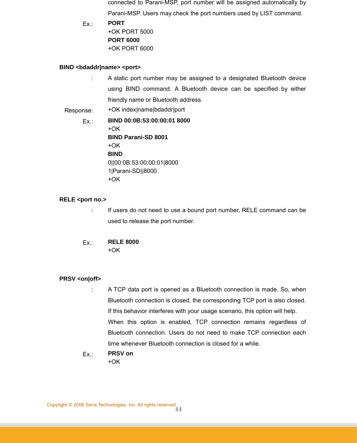                44Copyright © 2006 Sena Technologies, Inc. All rights reserved.connected to Parani-MSP, port number will be assigned automatically by Parani-MSP. Users may check the port numbers used by LIST command. Ex.:  PORT +OK PORT 5000 PORT 6000 +OK PORT 6000  BIND &lt;bdaddr|name&gt; &lt;port&gt; :  A static port number may be assigned to a designated Bluetooth device using BIND command. A Bluetooth device can be specified by either friendly name or Bluetooth address. Response:  +OK index|name|bdaddr|port Ex.:  BIND 00:0B:53:00:00:01 8000 +OK BIND Parani-SD 8001 +OK BIND 0||00:0B:53:00:00:01|8000 1|Parani-SD||8000 +OK  RELE &lt;port no.&gt; :  If users do not need to use a bound port number, RELE command can be used to release the port number.  Ex.:  RELE 8000 +OK   PRSV &lt;on|off&gt; :  A TCP data port is opened as a Bluetooth connection is made. So, when Bluetooth connection is closed, the corresponding TCP port is also closed. If this behavior interferes with your usage scenario, this option will help.   When this option is enabled, TCP connection remains regardless of Bluetooth connection. Users do not need to make TCP connection each time whenever Bluetooth connection is closed for a while. Ex.:  PRSV on +OK   