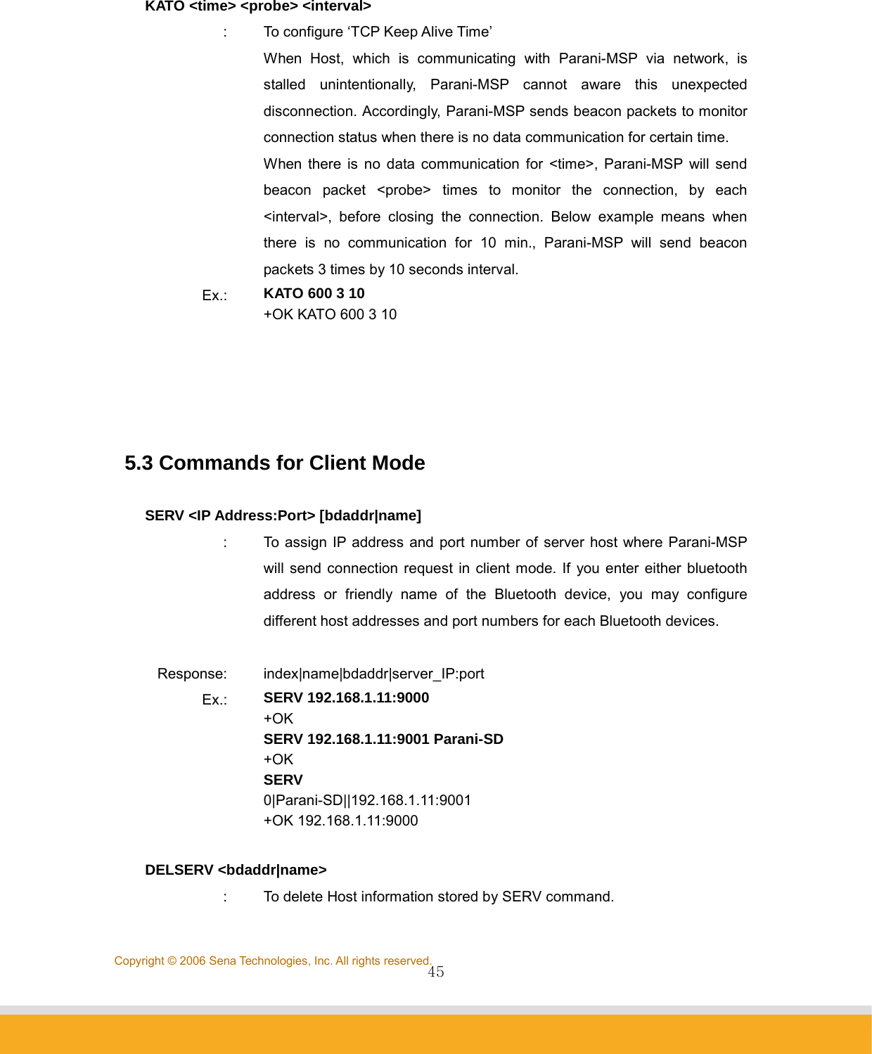                45Copyright © 2006 Sena Technologies, Inc. All rights reserved. KATO &lt;time&gt; &lt;probe&gt; &lt;interval&gt; :  To configure ‘TCP Keep Alive Time’ When Host, which is communicating with Parani-MSP via network, is stalled unintentionally, Parani-MSP cannot aware this unexpected disconnection. Accordingly, Parani-MSP sends beacon packets to monitor connection status when there is no data communication for certain time.   When there is no data communication for &lt;time&gt;, Parani-MSP will send beacon packet &lt;probe&gt; times to monitor the connection, by each &lt;interval&gt;, before closing the connection. Below example means when there is no communication for 10 min., Parani-MSP will send beacon packets 3 times by 10 seconds interval.   Ex.:  KATO 600 3 10 +OK KATO 600 3 10      5.3 Commands for Client Mode  SERV &lt;IP Address:Port&gt; [bdaddr|name] :  To assign IP address and port number of server host where Parani-MSP will send connection request in client mode. If you enter either bluetooth address or friendly name of the Bluetooth device, you may configure different host addresses and port numbers for each Bluetooth devices.    Response: index|name|bdaddr|server_IP:port Ex.:  SERV 192.168.1.11:9000 +OK SERV 192.168.1.11:9001 Parani-SD +OK SERV 0|Parani-SD||192.168.1.11:9001 +OK 192.168.1.11:9000  DELSERV &lt;bdaddr|name&gt; :  To delete Host information stored by SERV command. 