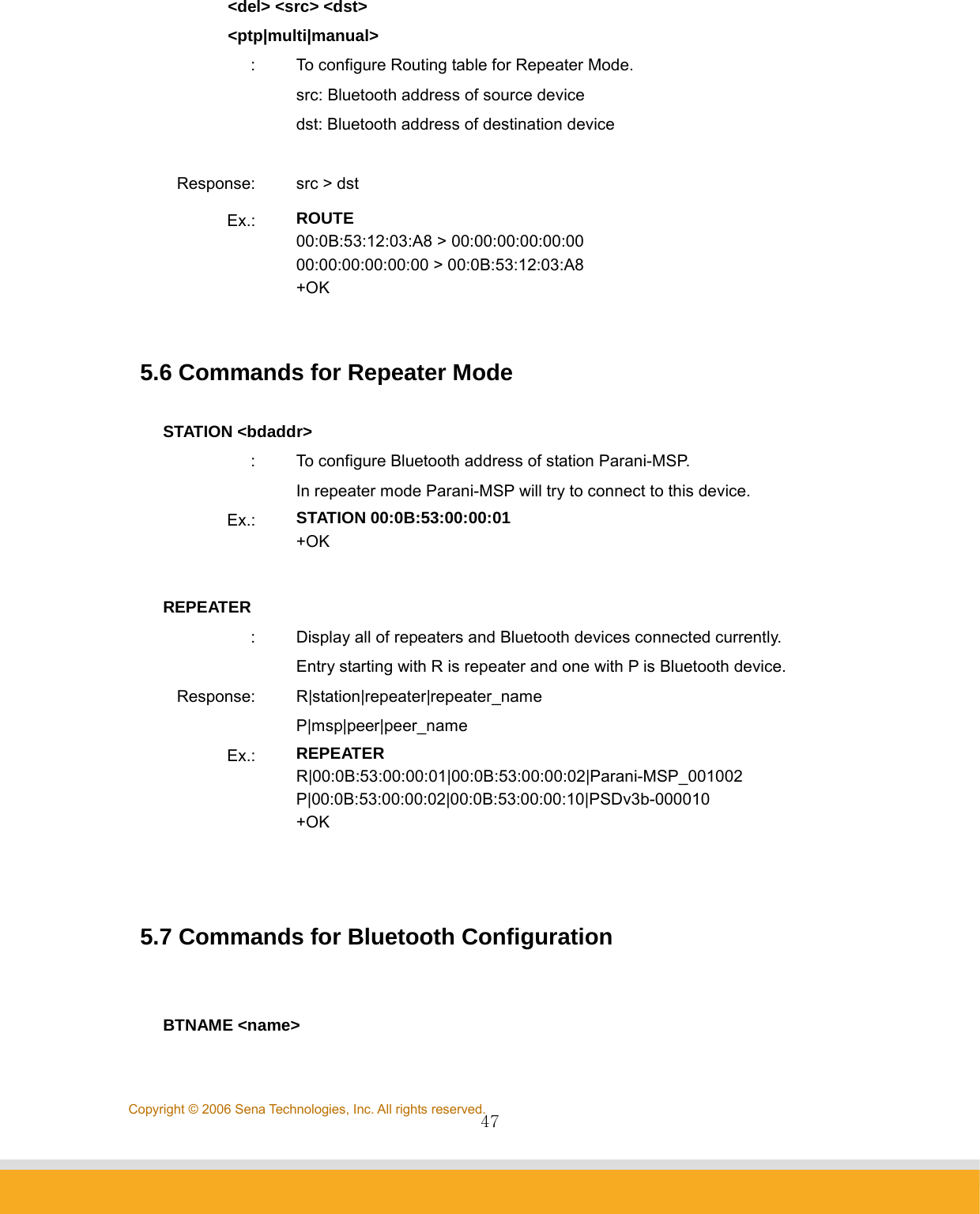                47Copyright © 2006 Sena Technologies, Inc. All rights reserved.        &lt;del&gt; &lt;src&gt; &lt;dst&gt;         &lt;ptp|multi|manual&gt; :  To configure Routing table for Repeater Mode.   src: Bluetooth address of source device dst: Bluetooth address of destination device  Response:  src &gt; dst Ex.:  ROUTE 00:0B:53:12:03:A8 &gt; 00:00:00:00:00:00 00:00:00:00:00:00 &gt; 00:0B:53:12:03:A8 +OK   5.6 Commands for Repeater Mode    STATION &lt;bdaddr&gt; :  To configure Bluetooth address of station Parani-MSP. In repeater mode Parani-MSP will try to connect to this device. Ex.:  STATION 00:0B:53:00:00:01 +OK  REPEATER :  Display all of repeaters and Bluetooth devices connected currently. Entry starting with R is repeater and one with P is Bluetooth device. Response: R|station|repeater|repeater_name P|msp|peer|peer_name Ex.:  REPEATER R|00:0B:53:00:00:01|00:0B:53:00:00:02|Parani-MSP_001002 P|00:0B:53:00:00:02|00:0B:53:00:00:10|PSDv3b-000010 +OK    5.7 Commands for Bluetooth Configuration     BTNAME &lt;name&gt; 