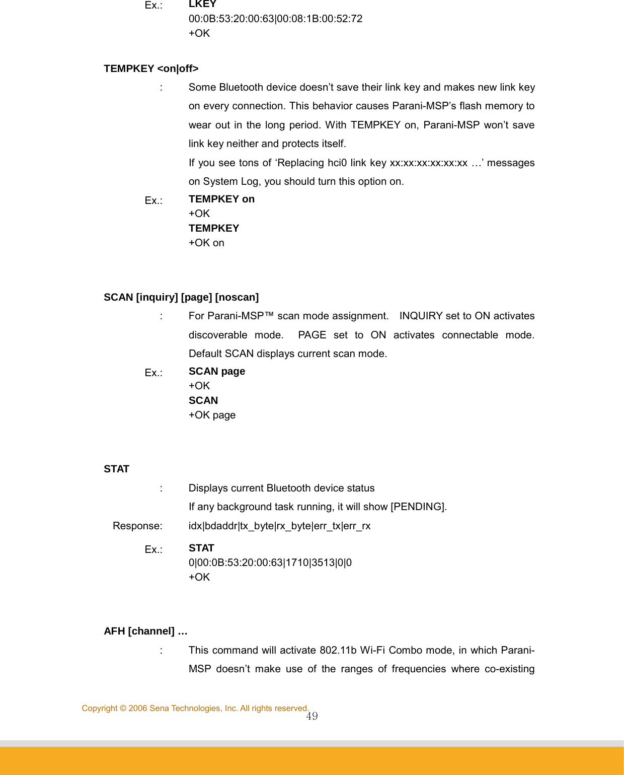                49Copyright © 2006 Sena Technologies, Inc. All rights reserved.Ex.:  LKEY 00:0B:53:20:00:63|00:08:1B:00:52:72 +OK  TEMPKEY &lt;on|off&gt; :  Some Bluetooth device doesn’t save their link key and makes new link key on every connection. This behavior causes Parani-MSP’s flash memory to wear out in the long period. With TEMPKEY on, Parani-MSP won’t save link key neither and protects itself. If you see tons of ‘Replacing hci0 link key xx:xx:xx:xx:xx:xx …’ messages on System Log, you should turn this option on. Ex.:  TEMPKEY on +OK TEMPKEY +OK on   SCAN [inquiry] [page] [noscan] :  For Parani-MSP™ scan mode assignment.    INQUIRY set to ON activates discoverable mode.  PAGE set to ON activates connectable mode.  Default SCAN displays current scan mode. Ex.:  SCAN page +OK SCAN +OK page   STAT :  Displays current Bluetooth device status If any background task running, it will show [PENDING]. Response: idx|bdaddr|tx_byte|rx_byte|err_tx|err_rx Ex.:  STAT 0|00:0B:53:20:00:63|1710|3513|0|0 +OK   AFH [channel] … :  This command will activate 802.11b Wi-Fi Combo mode, in which Parani-MSP doesn’t make use of the ranges of frequencies where co-existing 