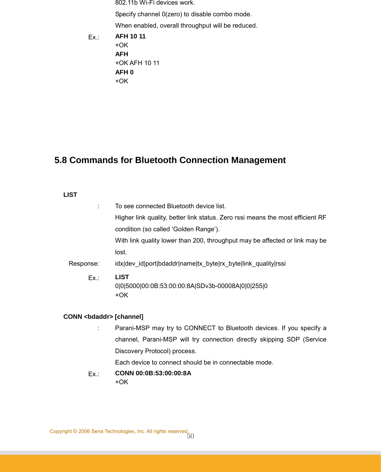                50Copyright © 2006 Sena Technologies, Inc. All rights reserved.802.11b Wi-Fi devices work. Specify channel 0(zero) to disable combo mode. When enabled, overall throughput will be reduced. Ex.:  AFH 10 11 +OK AFH +OK AFH 10 11 AFH 0 +OK       5.8 Commands for Bluetooth Connection Management   LIST :  To see connected Bluetooth device list. Higher link quality, better link status. Zero rssi means the most efficient RF condition (so called ‘Golden Range’). With link quality lower than 200, throughput may be affected or link may be lost. Response: idx|dev_id|port|bdaddr|name|tx_byte|rx_byte|link_quality|rssi Ex.:  LIST 0|0|5000|00:0B:53:00:00:8A|SDv3b-00008A|0|0|255|0 +OK  CONN &lt;bdaddr&gt; [channel] :  Parani-MSP may try to CONNECT to Bluetooth devices. If you specify a channel, Parani-MSP will try connection directly skipping SDP (Service Discovery Protocol) process. Each device to connect should be in connectable mode. Ex.:  CONN 00:0B:53:00:00:8A +OK  