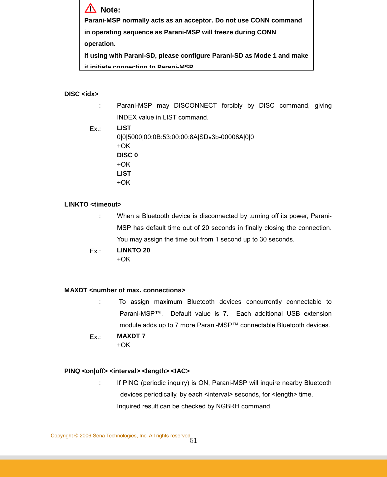                51Copyright © 2006 Sena Technologies, Inc. All rights reserved.  DISC &lt;idx&gt; :  Parani-MSP may DISCONNECT forcibly by DISC command, giving INDEX value in LIST command. Ex.:  LIST 0|0|5000|00:0B:53:00:00:8A|SDv3b-00008A|0|0 +OK DISC 0 +OK LIST +OK  LINKTO &lt;timeout&gt; :  When a Bluetooth device is disconnected by turning off its power, Parani-MSP has default time out of 20 seconds in finally closing the connection. You may assign the time out from 1 second up to 30 seconds. Ex.:  LINKTO 20 +OK   MAXDT &lt;number of max. connections&gt; :  To assign maximum Bluetooth devices concurrently connectable to Parani-MSP™.  Default value is 7.  Each additional USB extension module adds up to 7 more Parani-MSP™ connectable Bluetooth devices.Ex.:  MAXDT 7 +OK  PINQ &lt;on|off&gt; &lt;interval&gt; &lt;length&gt; &lt;IAC&gt; :  If PINQ (periodic inquiry) is ON, Parani-MSP will inquire nearby Bluetooth devices periodically, by each &lt;interval&gt; seconds, for &lt;length&gt; time.   Inquired result can be checked by NGBRH command.  Note: Parani-MSP normally acts as an acceptor. Do not use CONN command in operating sequence as Parani-MSP will freeze during CONN operation. If using with Parani-SD, please configure Parani-SD as Mode 1 and make it initiate connection toParani-MSP