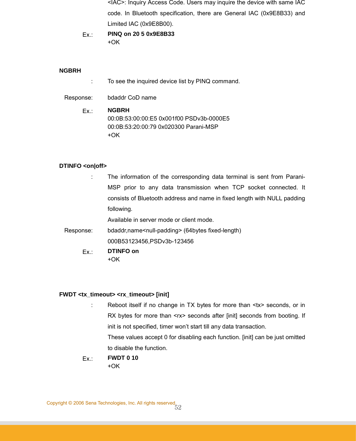                52Copyright © 2006 Sena Technologies, Inc. All rights reserved.&lt;IAC&gt;: Inquiry Access Code. Users may inquire the device with same IAC code. In Bluetooth specification, there are General IAC (0x9E8B33) and Limited IAC (0x9E8B00).   Ex.:  PINQ on 20 5 0x9E8B33 +OK   NGBRH :  To see the inquired device list by PINQ command. Response:  bdaddr CoD name Ex.:  NGBRH 00:0B:53:00:00:E5 0x001f00 PSDv3b-0000E5 00:0B:53:20:00:79 0x020300 Parani-MSP +OK   DTINFO &lt;on|off&gt; :  The information of the corresponding data terminal is sent from Parani-MSP prior to any data transmission when TCP socket connected. It consists of Bluetooth address and name in fixed length with NULL padding following. Available in server mode or client mode. Response:  bdaddr,name&lt;null-padding&gt; (64bytes fixed-length) 000B53123456,PSDv3b-123456 Ex.:  DTINFO on +OK   FWDT &lt;tx_timeout&gt; &lt;rx_timeout&gt; [init] :  Reboot itself if no change in TX bytes for more than &lt;tx&gt; seconds, or in RX bytes for more than &lt;rx&gt; seconds after [init] seconds from booting. If init is not specified, timer won’t start till any data transaction.   These values accept 0 for disabling each function. [init] can be just omitted to disable the function. Ex.:  FWDT 0 10 +OK   